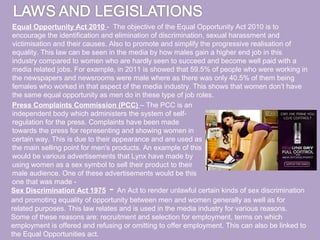 Equal Opportunity Act 2010 - The objective of the Equal Opportunity Act 2010 is to
 encourage the identification and elimination of discrimination, sexual harassment and
 victimisation and their causes. Also to promote and simplify the progressive realisation of
 equality. This law can be seen in the media by how males gain a higher end job in this
 industry compared to women who are hardly seen to succeed and become well paid with a
 media related jobs. For example, in 2011 is showed that 59.5% of people who were working in
 the newspapers and newsrooms were male where as there was only 40.5% of them being
 females who worked in that aspect of the media industry. This shows that women don’t have
 the same equal opportunity as men do in these type of job roles.
Press Complaints Commission (PCC) – The PCC is an
independent body which administers the system of self-
regulation for the press. Complaints have been made
towards the press for representing and showing women in
certain way. This is due to their appearance and are used as
the main selling point for men's products. An example of this
would be various advertisements that Lynx have made by
using women as a sex symbol to sell their product to their
male audience. One of these advertisements would be this
one that was made -
Sex Discrimination Act 1975    -   An Act to render unlawful certain kinds of sex discrimination
and promoting equality of opportunity between men and women generally as well as for
related purposes. This law relates and is used in the media industry for various reasons.
Some of these reasons are: recruitment and selection for employment, terms on which
employment is offered and refusing or omitting to offer employment. This can also be linked to
the Equal Opportunities act.
 