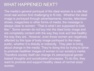 The media’s general portrayal of the ideal woman is a role that
most real women find challenging to fit into. Whether the ideal
image is portrayed through advertisements, movies, television
shows, magazines or other forms of media, the message is
always clear to women: “That is what I am supposed to look
like.” Some women do not buy into the ideal body image and
are completely content with the way they look and feel healthy
the way they are. However, even those women are negatively
affected by this type of body image portrayed to the mass
public, whether it is directly or indirectly. They plan to bring
about change in the media. They’re doing this by trying to strive
to promote healthier images of women in our society's media.
Therefore society itself can change it's stereotypical gender
biased thoughts and socialization processes. To do this, they
want to promote and support healthy views of normal sized
women.
 
