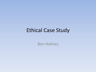Ethical Case Study
Ben Holmes
 