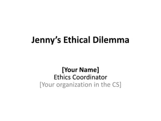 Jenny’s Ethical Dilemma
[Your Name]
Ethics Coordinator
[Your organization in the CS]
 