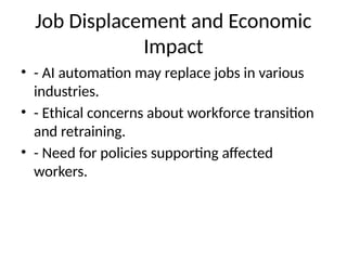 Job Displacement and Economic
Impact
• - AI automation may replace jobs in various
industries.
• - Ethical concerns about workforce transition
and retraining.
• - Need for policies supporting affected
workers.
 