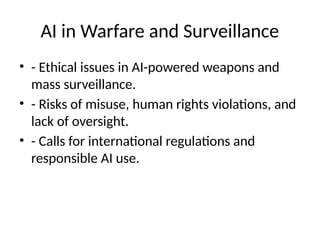 AI in Warfare and Surveillance
• - Ethical issues in AI-powered weapons and
mass surveillance.
• - Risks of misuse, human rights violations, and
lack of oversight.
• - Calls for international regulations and
responsible AI use.
 