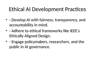 Ethical AI Development Practices
• - Develop AI with fairness, transparency, and
accountability in mind.
• - Adhere to ethical frameworks like IEEE's
Ethically Aligned Design.
• - Engage policymakers, researchers, and the
public in AI governance.
 
