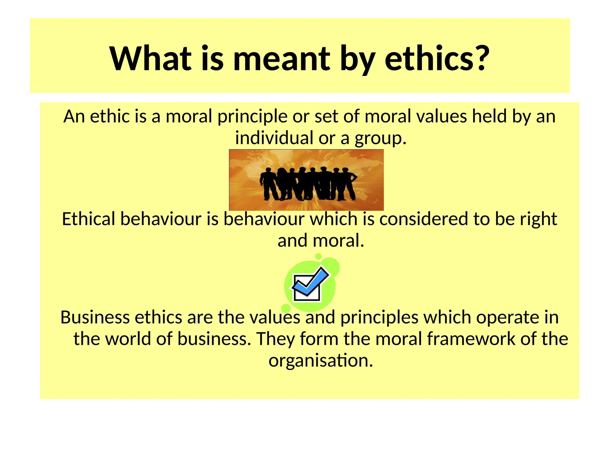 What is meant by ethics?
An ethic is a moral principle or set of moral values held by an
individual or a group.
Ethical behaviour is behaviour which is considered to be right
and moral.
Business ethics are the values and principles which operate in
the world of business. They form the moral framework of the
organisation.
 