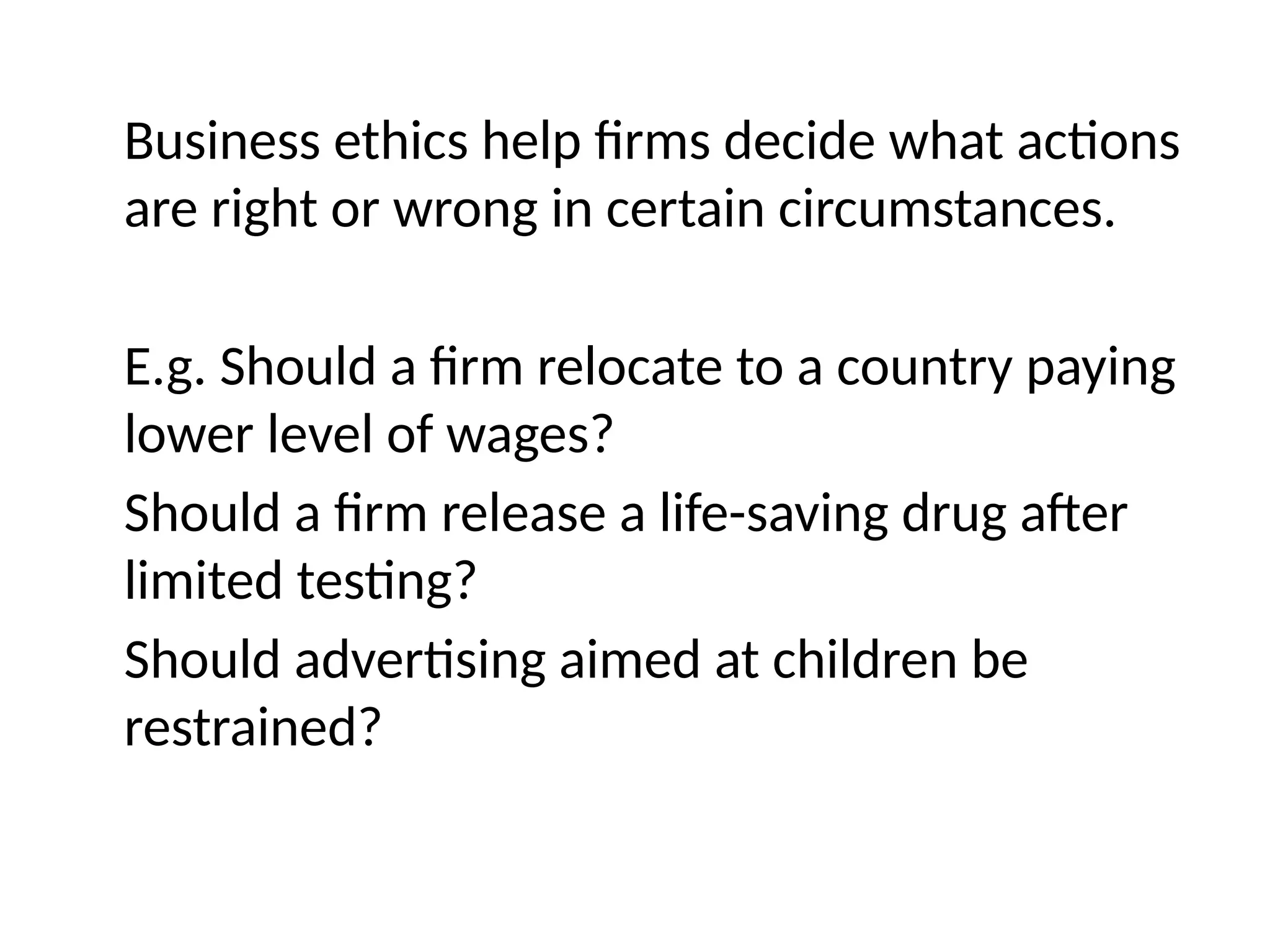 Business ethics help firms decide what actions
are right or wrong in certain circumstances.
E.g. Should a firm relocate to a country paying
lower level of wages?
Should a firm release a life-saving drug after
limited testing?
Should advertising aimed at children be
restrained?
 