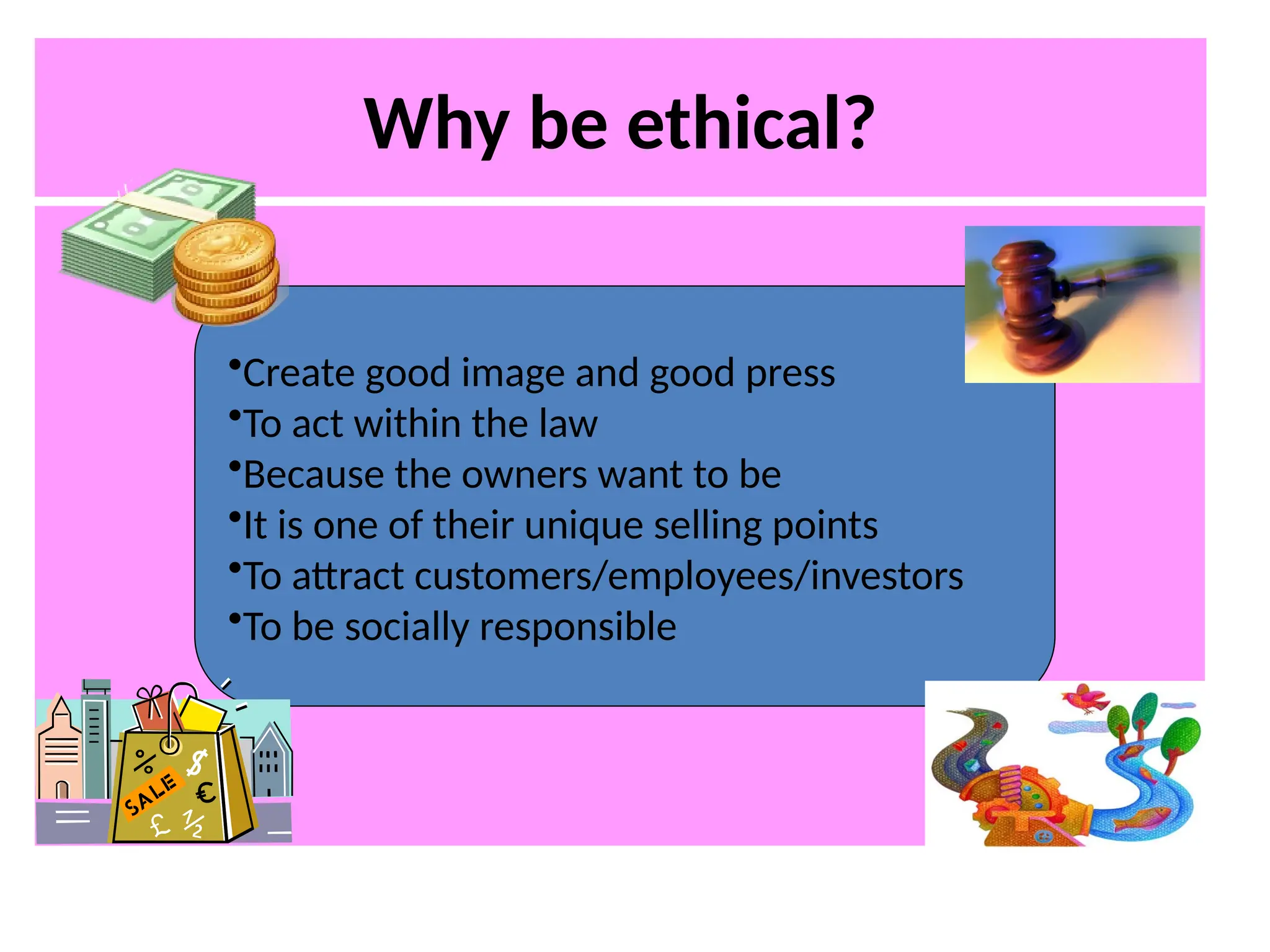 Why be ethical?
•Create good image and good press
•To act within the law
•Because the owners want to be
•It is one of their unique selling points
•To attract customers/employees/investors
•To be socially responsible
 