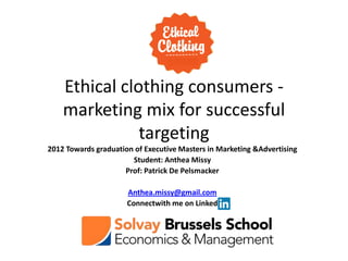 Ethical clothing consumers -
    marketing mix for successful
               targeting
2012 Towards graduation of Executive Masters in Marketing &Advertising
                       Student: Anthea Missy
                     Prof: Patrick De Pelsmacker

                      Anthea.missy@gmail.com
                      Connectwith me on Linked
 