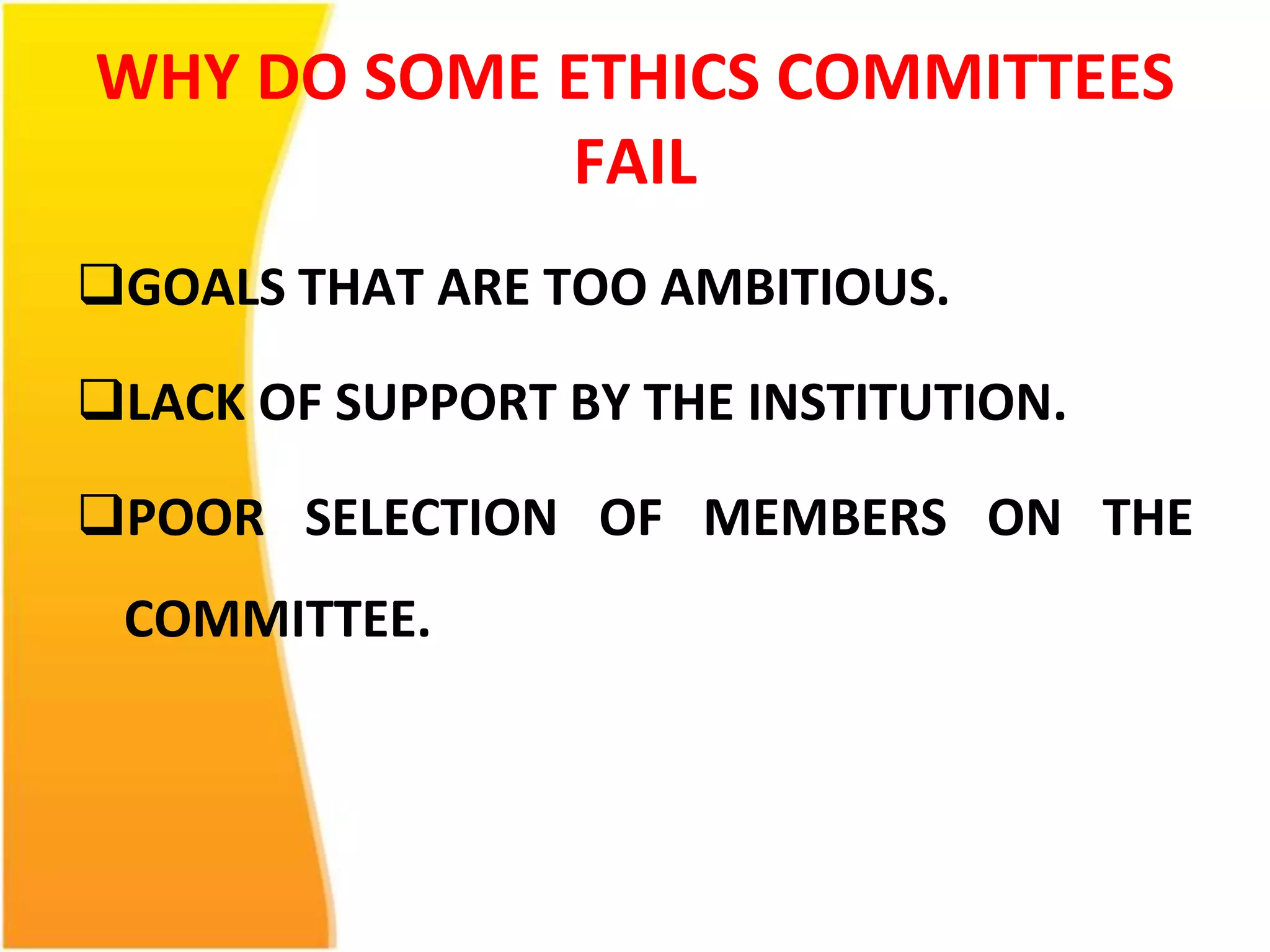 WHY DO SOME ETHICS COMMITTEES 
FAIL 
GOALS THAT ARE TOO AMBITIOUS. 
LACK OF SUPPORT BY THE INSTITUTION. 
POOR SELECTION OF MEMBERS ON THE 
COMMITTEE. 
 