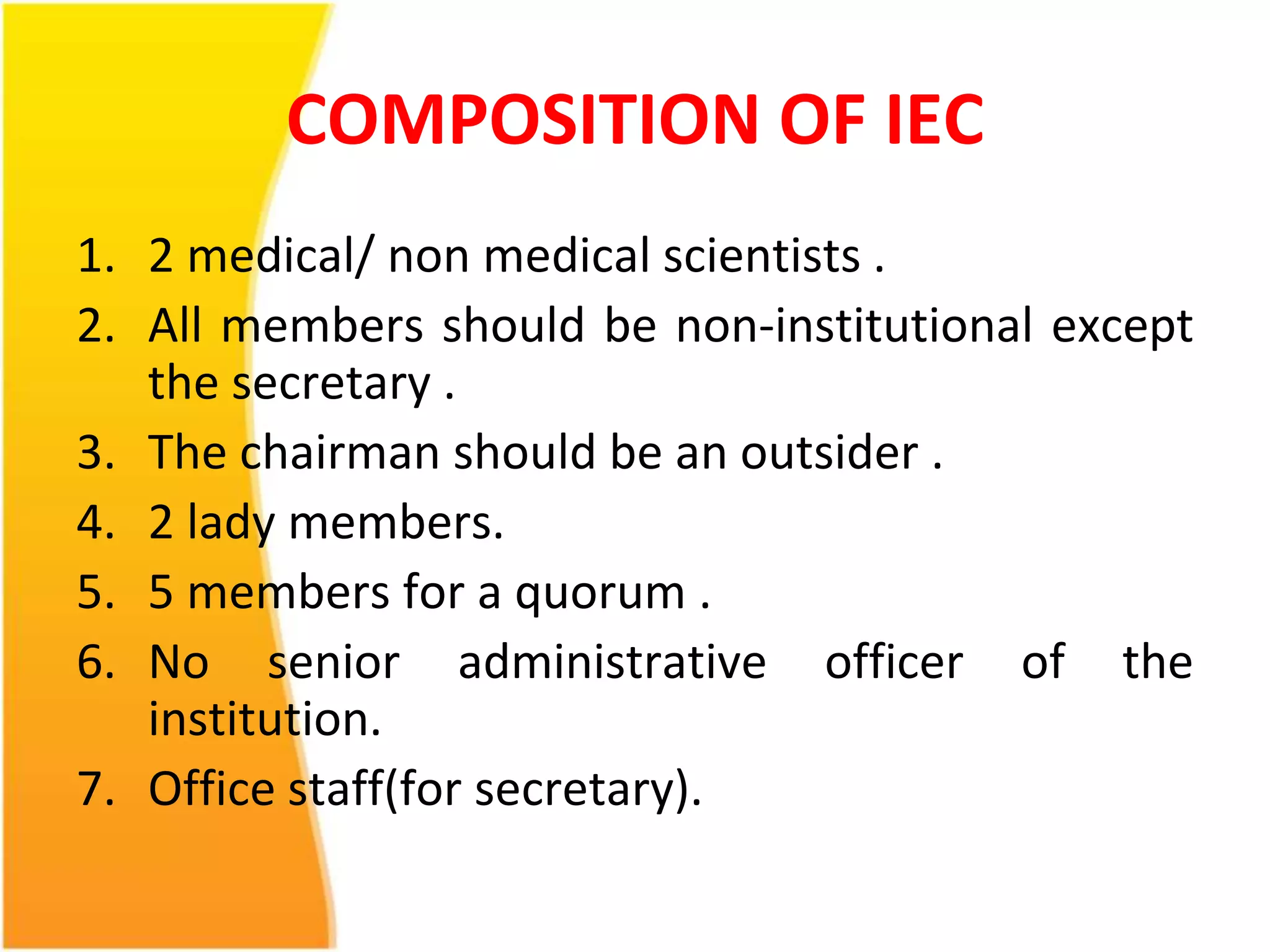 COMPOSITION OF IEC 
1. 2 medical/ non medical scientists . 
2. All members should be non-institutional except 
the secretary . 
3. The chairman should be an outsider . 
4. 2 lady members. 
5. 5 members for a quorum . 
6. No senior administrative officer of the 
institution. 
7. Office staff(for secretary). 
 