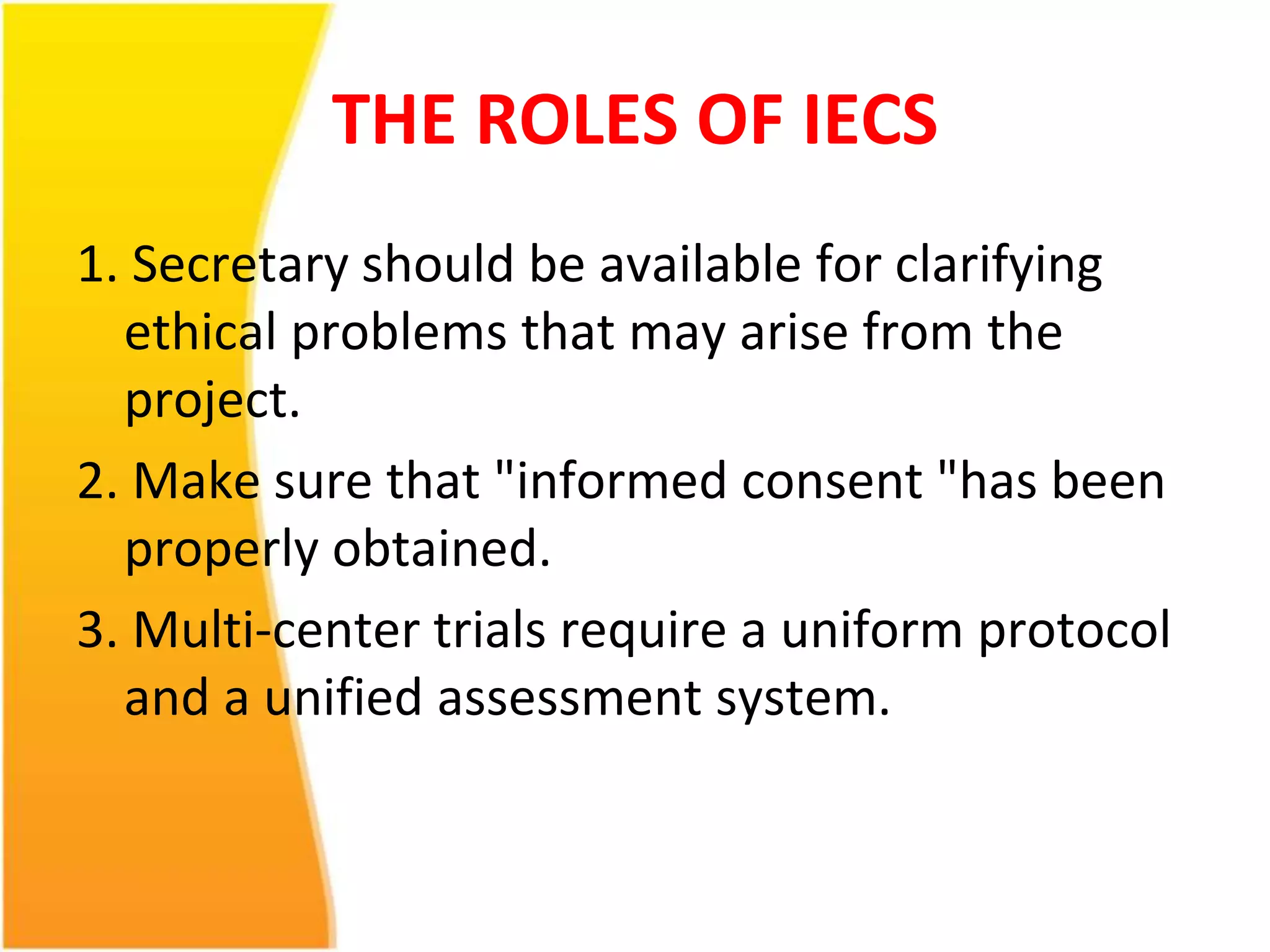 THE ROLES OF IECS 
1. Secretary should be available for clarifying 
ethical problems that may arise from the 
project. 
2. Make sure that "informed consent "has been 
properly obtained. 
3. Multi-center trials require a uniform protocol 
and a unified assessment system. 
 