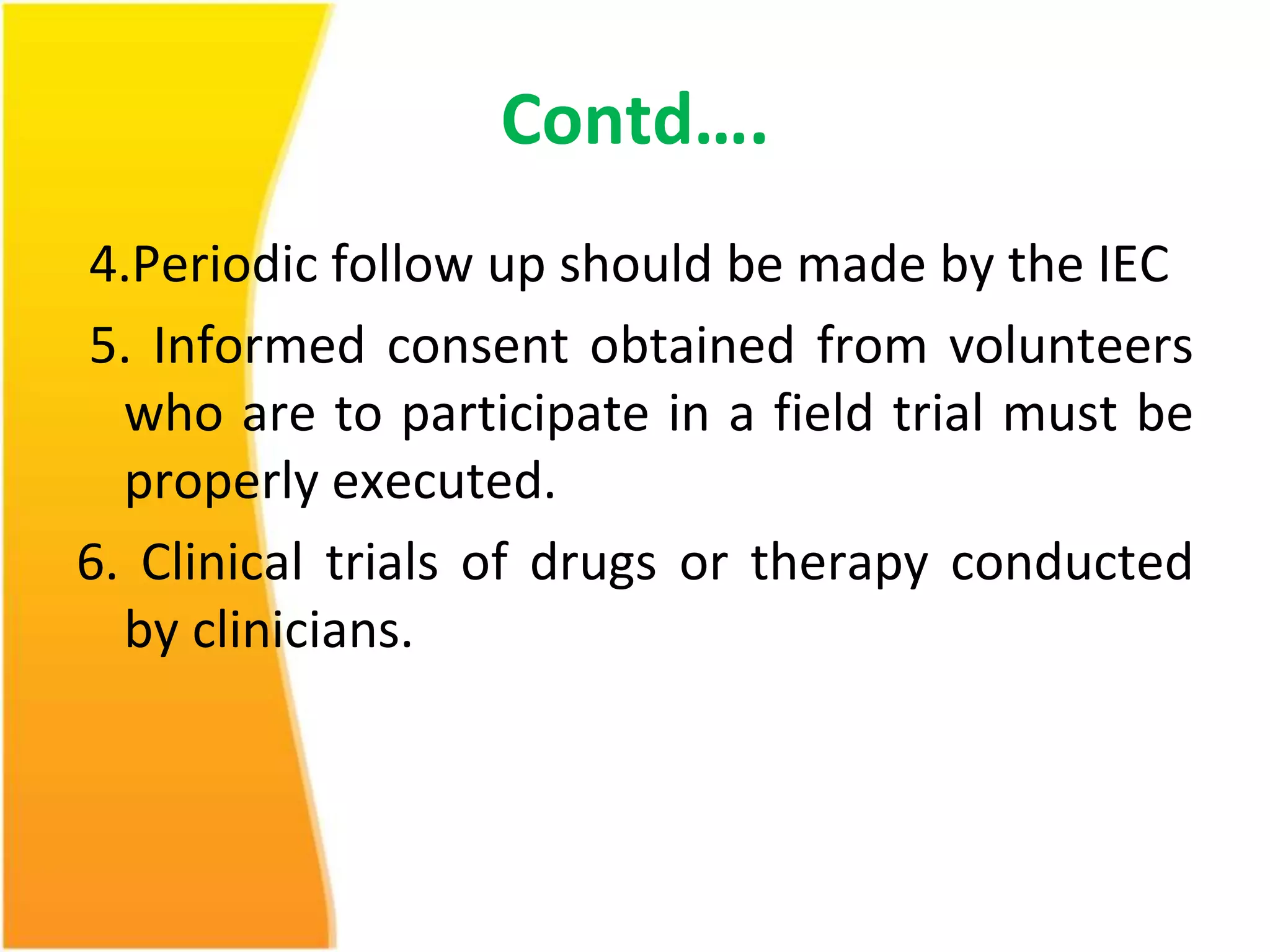 Contd…. 
4.Periodic follow up should be made by the IEC 
5. Informed consent obtained from volunteers 
who are to participate in a field trial must be 
properly executed. 
6. Clinical trials of drugs or therapy conducted 
by clinicians. 
 