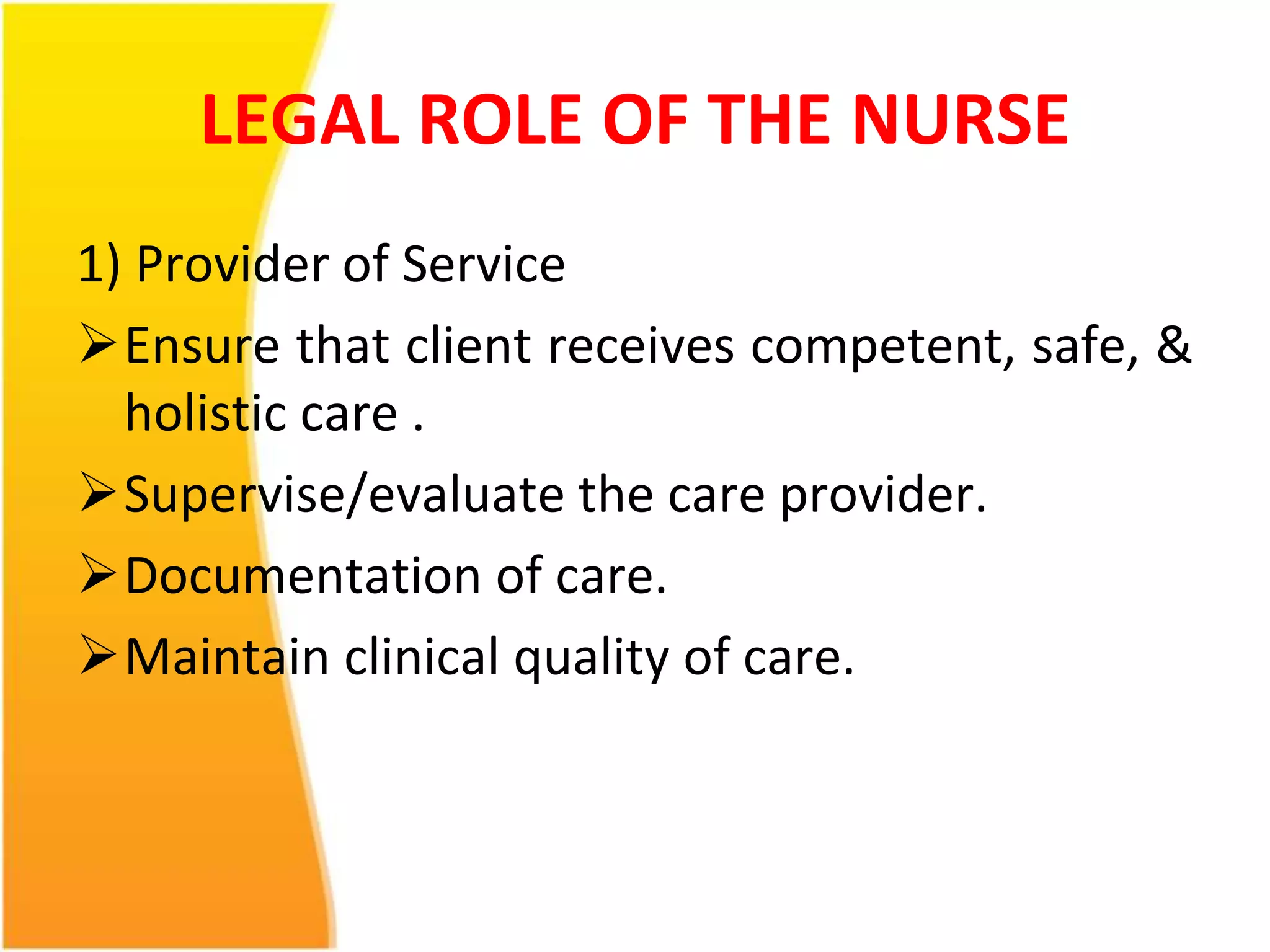 LEGAL ROLE OF THE NURSE 
1) Provider of Service 
Ensure that client receives competent, safe, & 
holistic care . 
Supervise/evaluate the care provider. 
Documentation of care. 
Maintain clinical quality of care. 
 