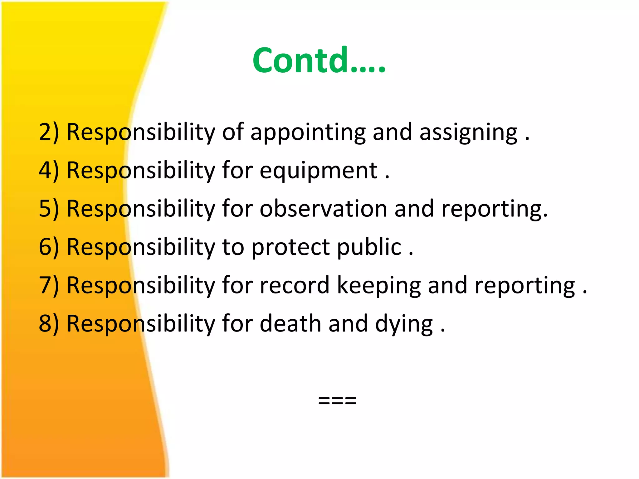Contd…. 
2) Responsibility of appointing and assigning . 
4) Responsibility for equipment . 
5) Responsibility for observation and reporting. 
6) Responsibility to protect public . 
7) Responsibility for record keeping and reporting . 
8) Responsibility for death and dying . 
=== 
 