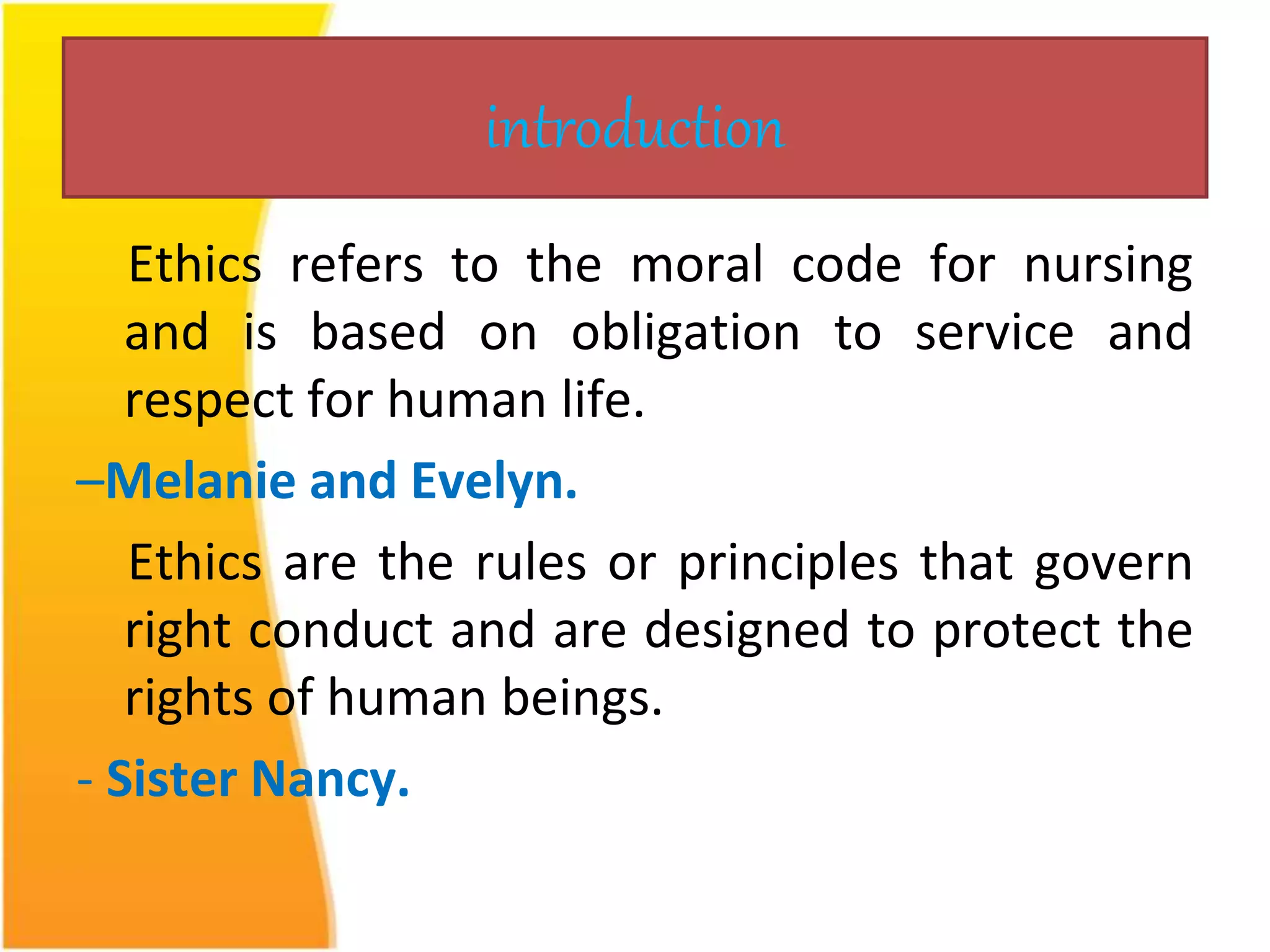 introduction 
Ethics refers to the moral code for nursing 
and is based on obligation to service and 
respect for human life. 
–Melanie and Evelyn. 
Ethics are the rules or principles that govern 
right conduct and are designed to protect the 
rights of human beings. 
- Sister Nancy. 
 