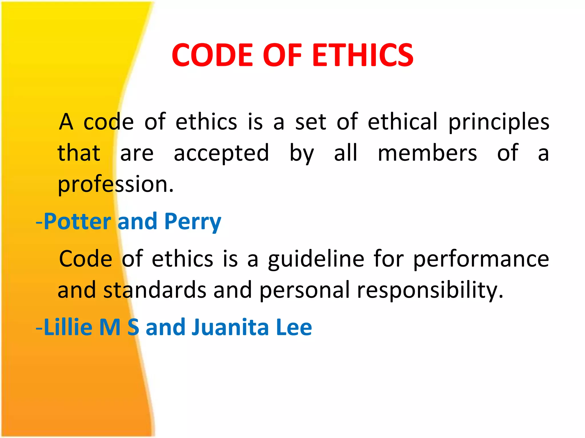 CODE OF ETHICS 
A code of ethics is a set of ethical principles 
that are accepted by all members of a 
profession. 
-Potter and Perry 
Code of ethics is a guideline for performance 
and standards and personal responsibility. 
-LillieM S and Juanita Lee 
 