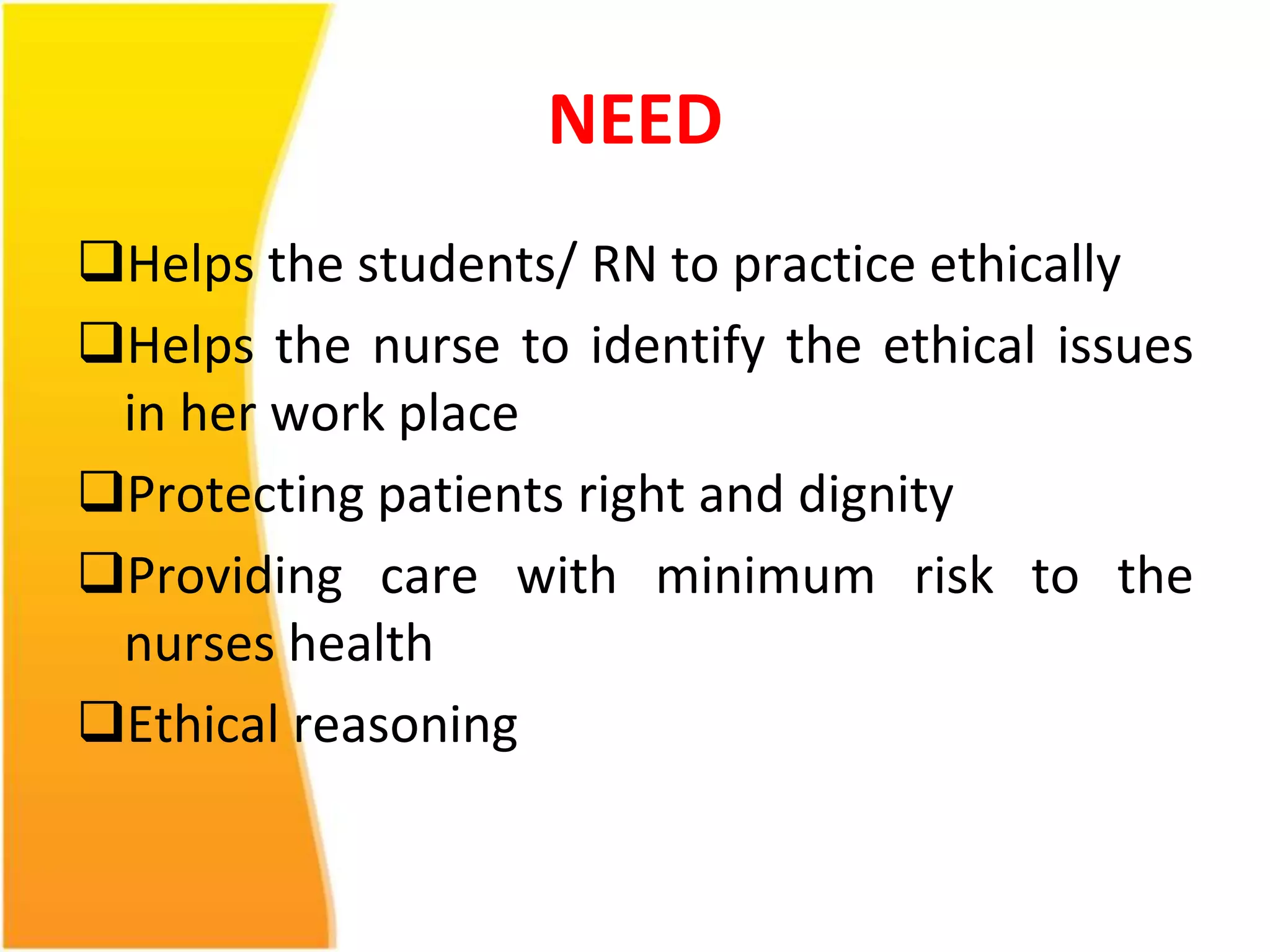 NEED 
Helps the students/ RN to practice ethically 
Helps the nurse to identify the ethical issues 
in her work place 
Protecting patients right and dignity 
Providing care with minimum risk to the 
nurses health 
Ethical reasoning 
 