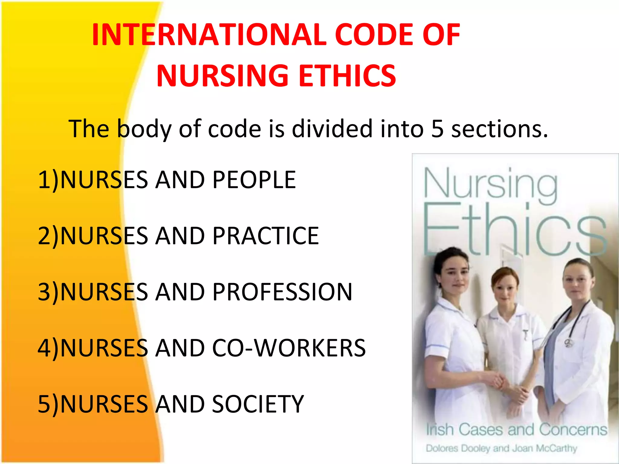INTERNATIONAL CODE OF 
NURSING ETHICS 
The body of code is divided into 5 sections. 
1)NURSES AND PEOPLE 
2)NURSES AND PRACTICE 
3)NURSES AND PROFESSION 
4)NURSES AND CO-WORKERS 
5)NURSES AND SOCIETY 
 