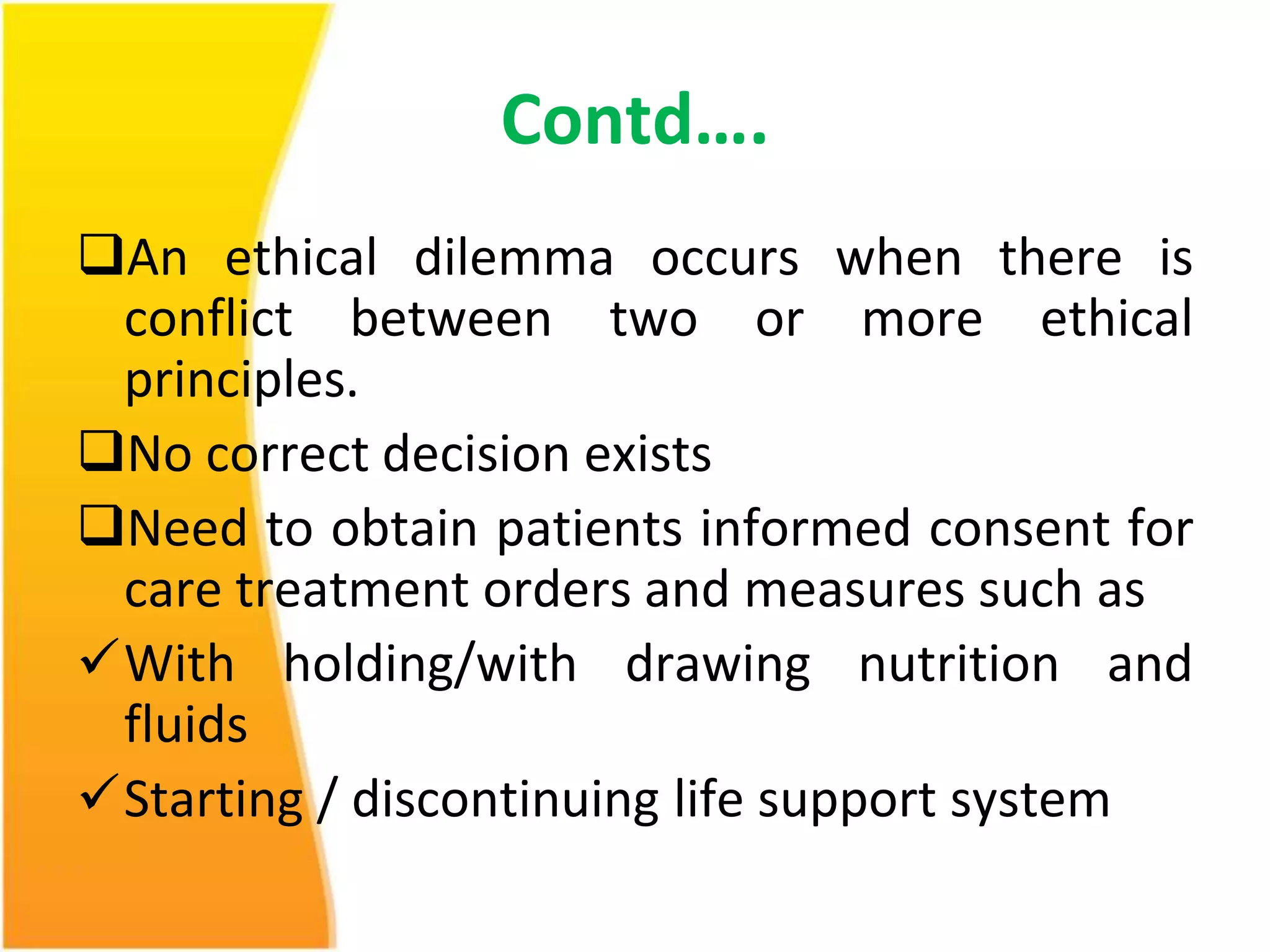 Contd…. 
An ethical dilemma occurs when there is 
conflict between two or more ethical 
principles. 
No correct decision exists 
Need to obtain patients informed consent for 
care treatment orders and measures such as 
With holding/with drawing nutrition and 
fluids 
Starting / discontinuing life support system 
 