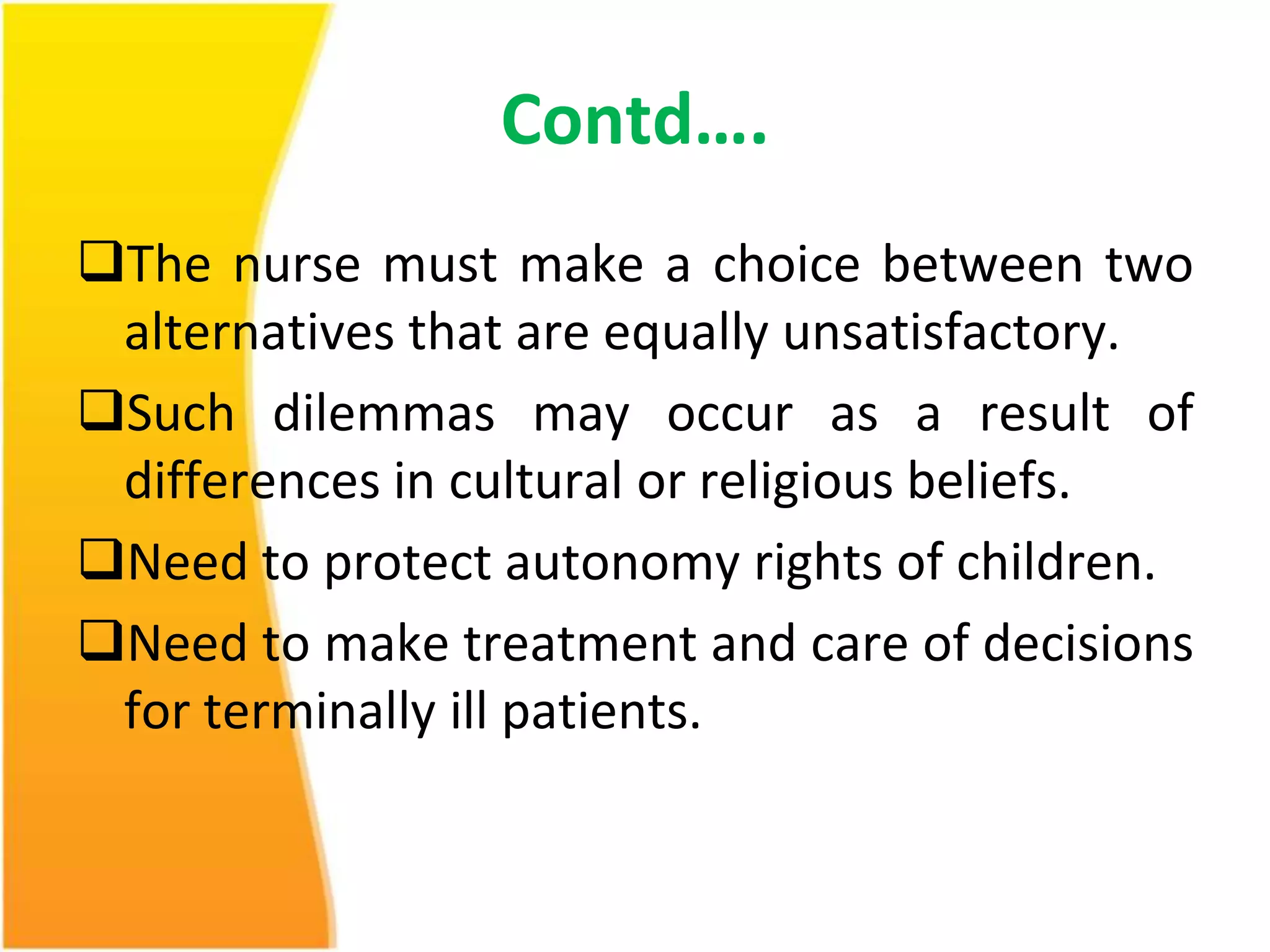 Contd…. 
The nurse must make a choice between two 
alternatives that are equally unsatisfactory. 
Such dilemmas may occur as a result of 
differences in cultural or religious beliefs. 
Need to protect autonomy rights of children. 
Need to make treatment and care of decisions 
for terminally ill patients. 
 
