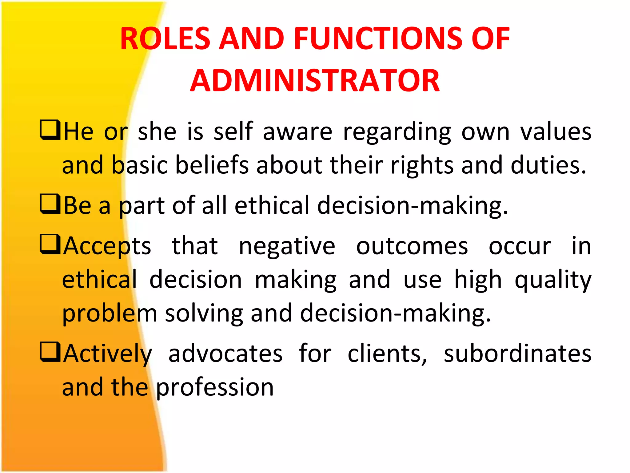 ROLES AND FUNCTIONS OF 
ADMINISTRATOR 
He or she is self aware regarding own values 
and basic beliefs about their rights and duties. 
Be a part of all ethical decision-making. 
Accepts that negative outcomes occur in 
ethical decision making and use high quality 
problem solving and decision-making. 
Actively advocates for clients, subordinates 
and the profession 
 