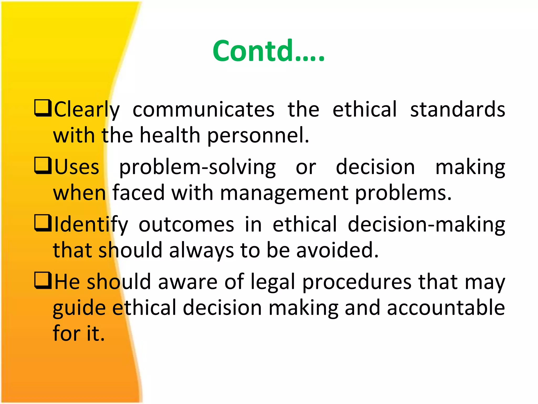 Contd…. 
Clearly communicates the ethical standards 
with the health personnel. 
Uses problem-solving or decision making 
when faced with management problems. 
Identify outcomes in ethical decision-making 
that should always to be avoided. 
He should aware of legal procedures that may 
guide ethical decision making and accountable 
for it. 
 