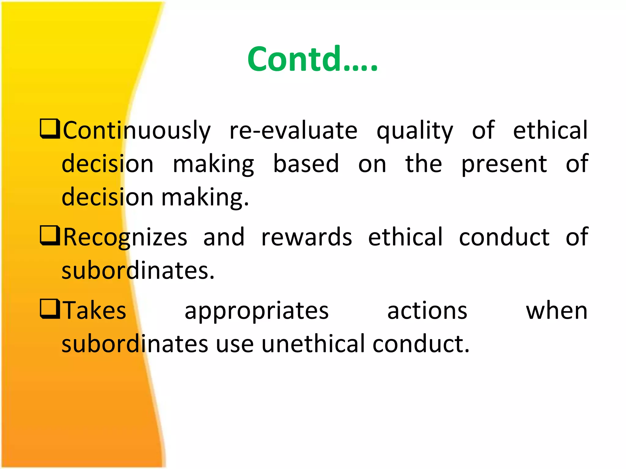 Contd…. 
Continuously re-evaluate quality of ethical 
decision making based on the present of 
decision making. 
Recognizes and rewards ethical conduct of 
subordinates. 
Takes appropriates actions when 
subordinates use unethical conduct. 
 