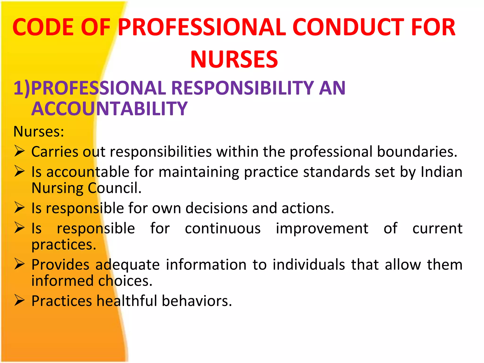 CODE OF PROFESSIONAL CONDUCT FOR 
NURSES 
1)PROFESSIONAL RESPONSIBILITY AN 
ACCOUNTABILITY 
Nurses: 
 Carries out responsibilities within the professional boundaries. 
 Is accountable for maintaining practice standards set by Indian 
Nursing Council. 
 Is responsible for own decisions and actions. 
 Is responsible for continuous improvement of current 
practices. 
 Provides adequate information to individuals that allow them 
informed choices. 
 Practices healthful behaviors. 
 