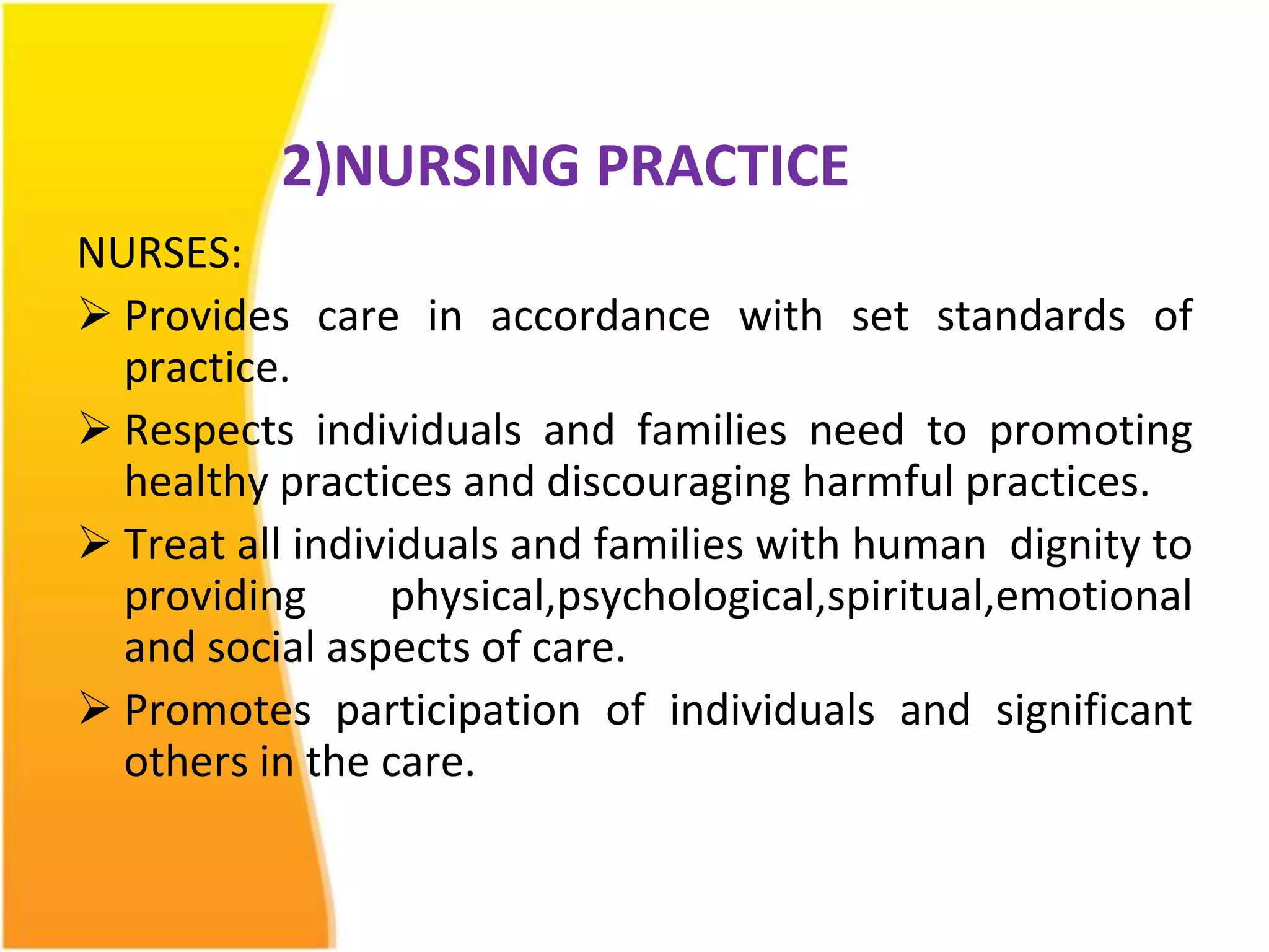 2)NURSING PRACTICE 
NURSES: 
 Provides care in accordance with set standards of 
practice. 
 Respects individuals and families need to promoting 
healthy practices and discouraging harmful practices. 
 Treat all individuals and families with human dignity to 
providing physical,psychological,spiritual,emotional 
and social aspects of care. 
 Promotes participation of individuals and significant 
others in the care. 
 