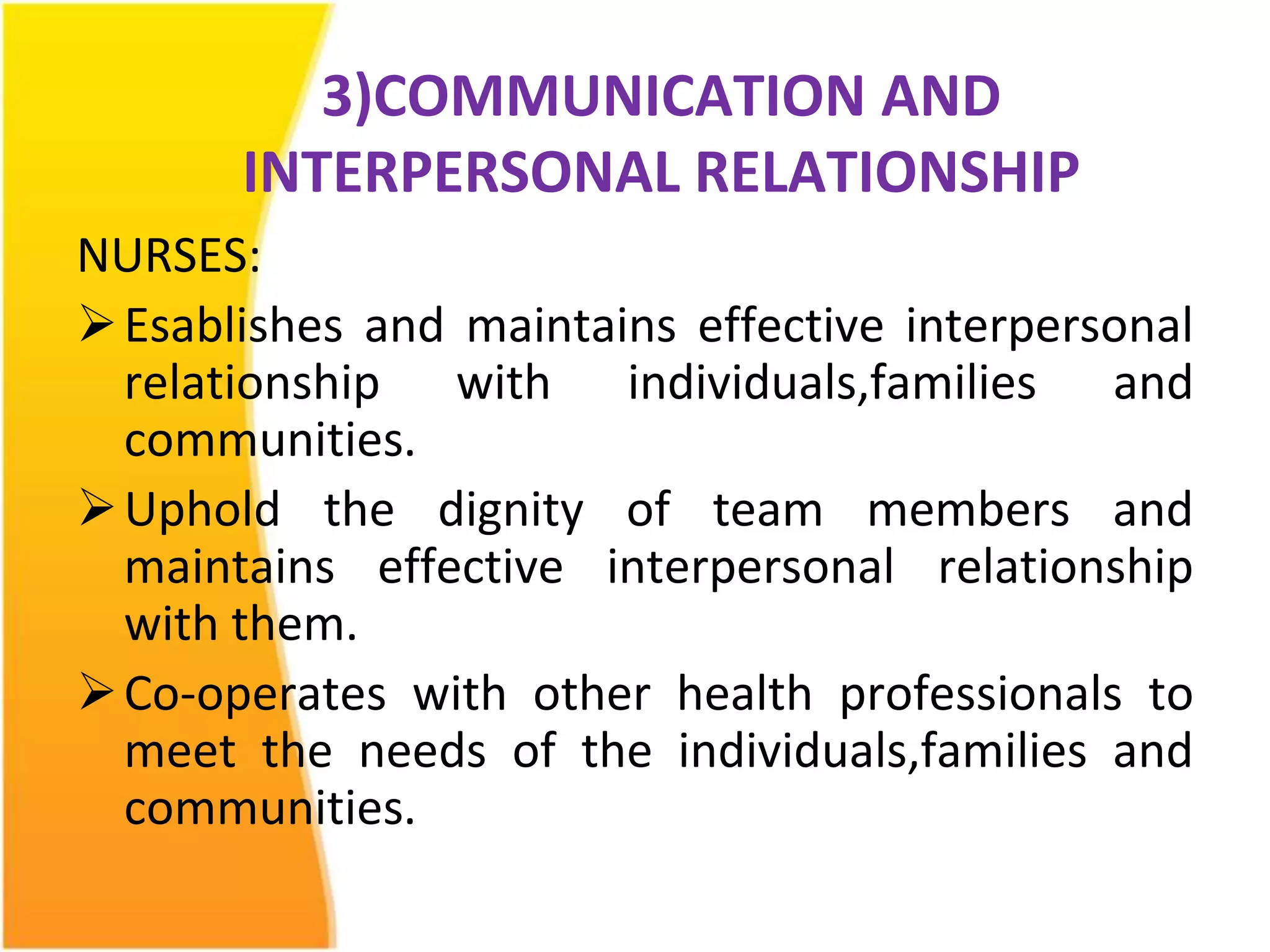 3)COMMUNICATION AND 
INTERPERSONAL RELATIONSHIP 
NURSES: 
Esablishes and maintains effective interpersonal 
relationship with individuals,families and 
communities. 
Uphold the dignity of team members and 
maintains effective interpersonal relationship 
with them. 
Co-operates with other health professionals to 
meet the needs of the individuals,families and 
communities. 
 