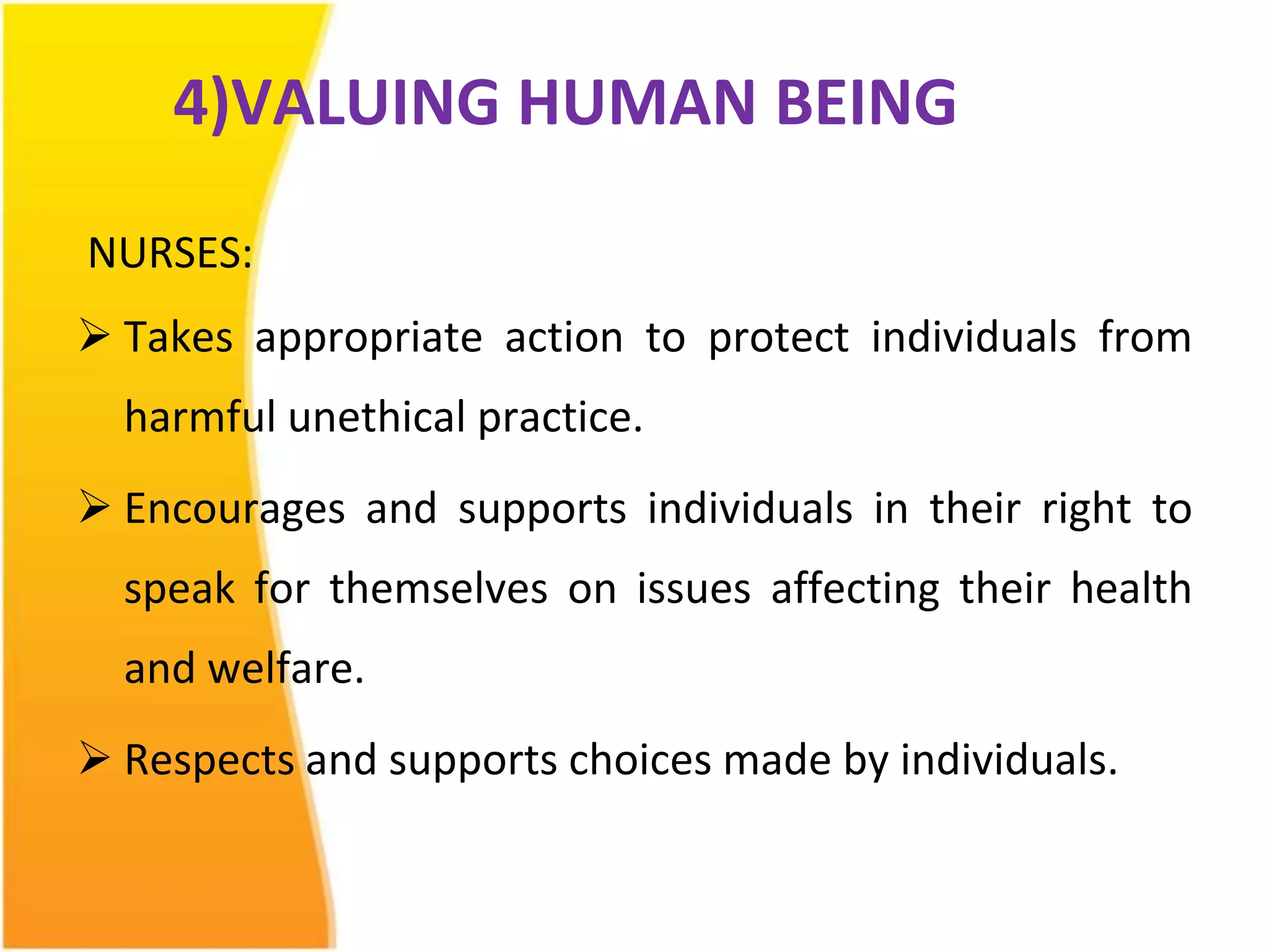 4)VALUING HUMAN BEING 
NURSES: 
 Takes appropriate action to protect individuals from 
harmful unethical practice. 
 Encourages and supports individuals in their right to 
speak for themselves on issues affecting their health 
and welfare. 
 Respects and supports choices made by individuals. 
 