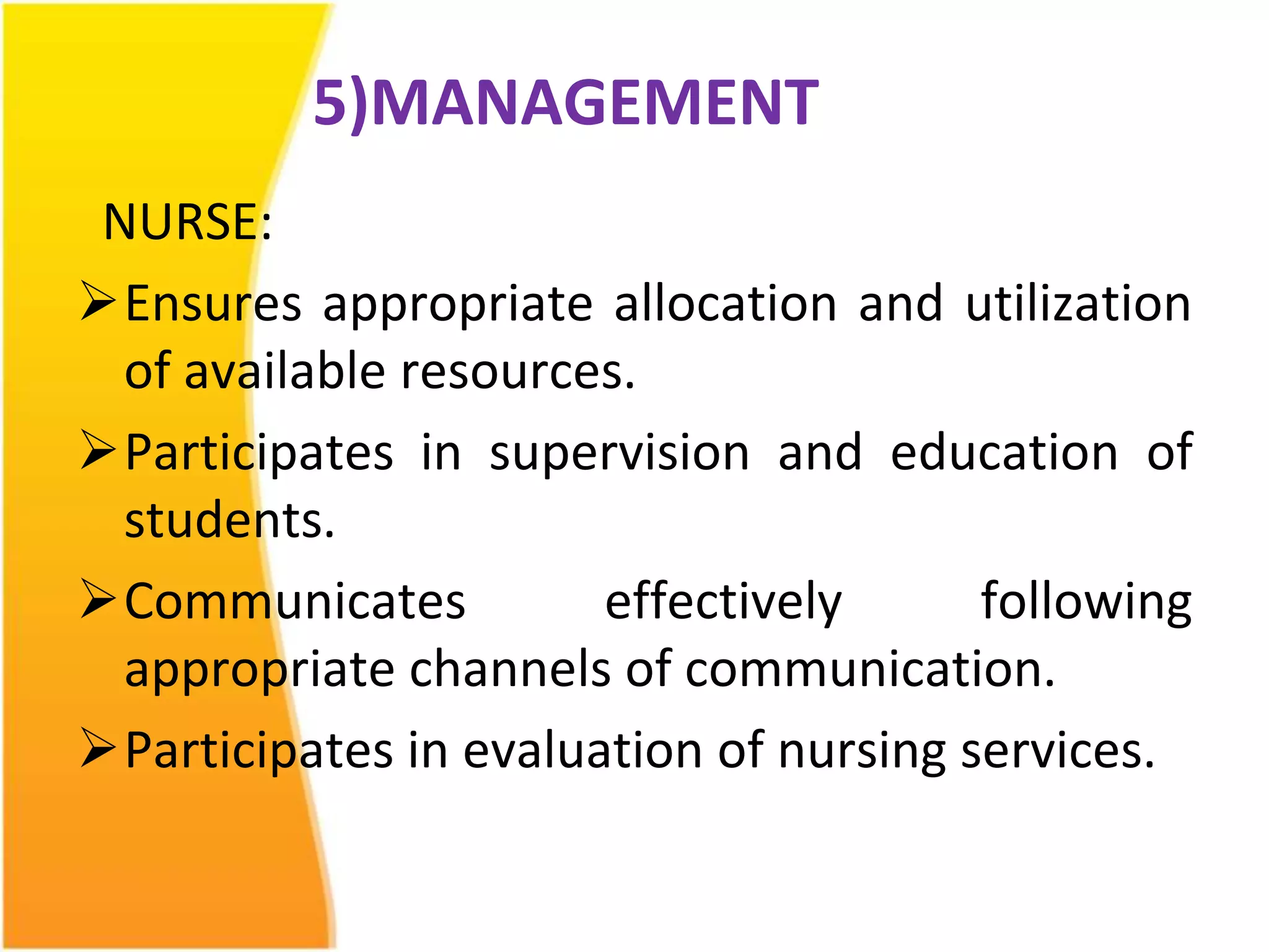 5)MANAGEMENT 
NURSE: 
Ensures appropriate allocation and utilization 
of available resources. 
Participates in supervision and education of 
students. 
Communicates effectively following 
appropriate channels of communication. 
Participates in evaluation of nursing services. 
 