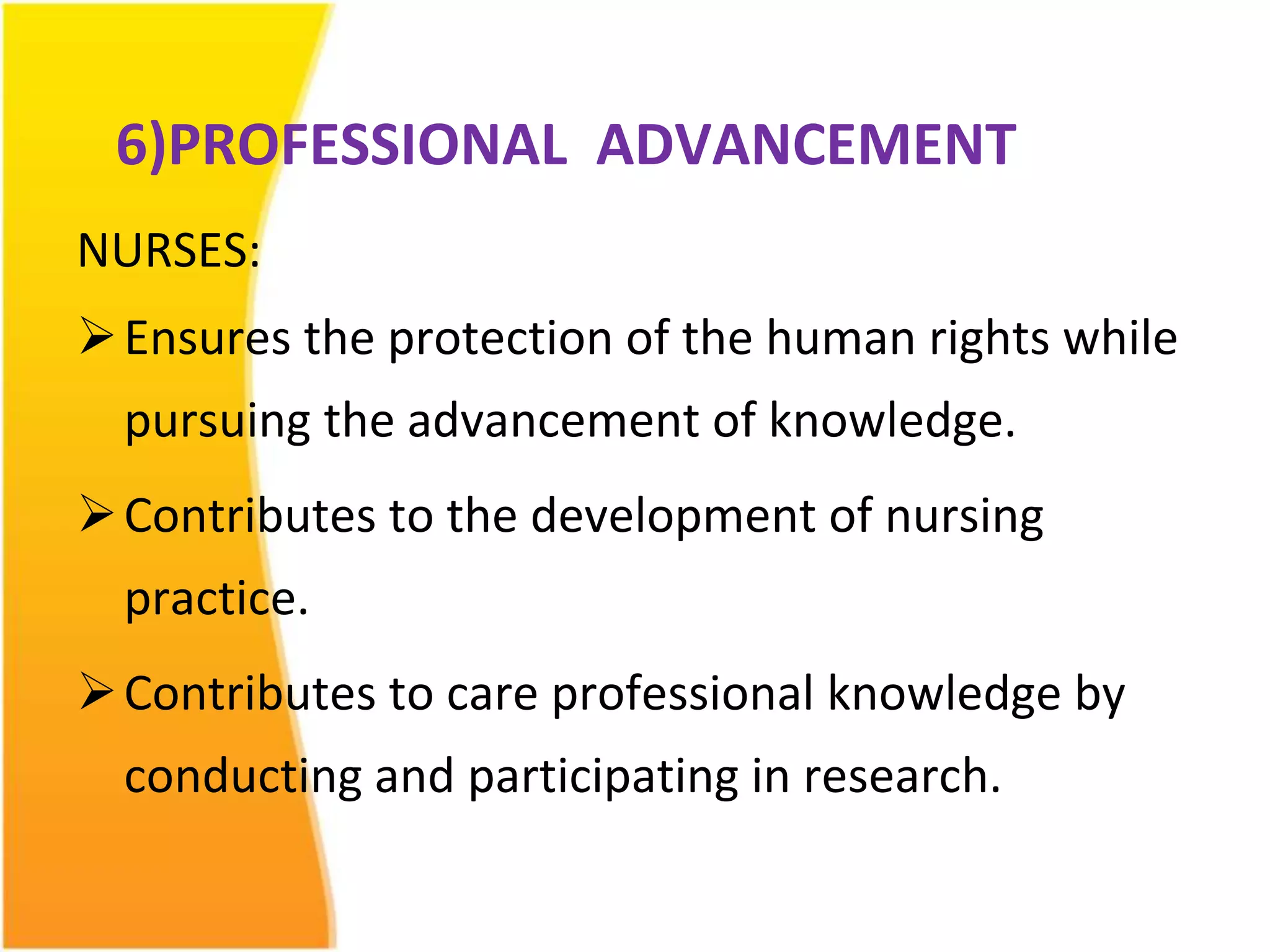 6)PROFESSIONAL ADVANCEMENT 
NURSES: 
Ensures the protection of the human rights while 
pursuing the advancement of knowledge. 
 Contributes to the development of nursing 
practice. 
 Contributes to care professional knowledge by 
conducting and participating in research. 
 