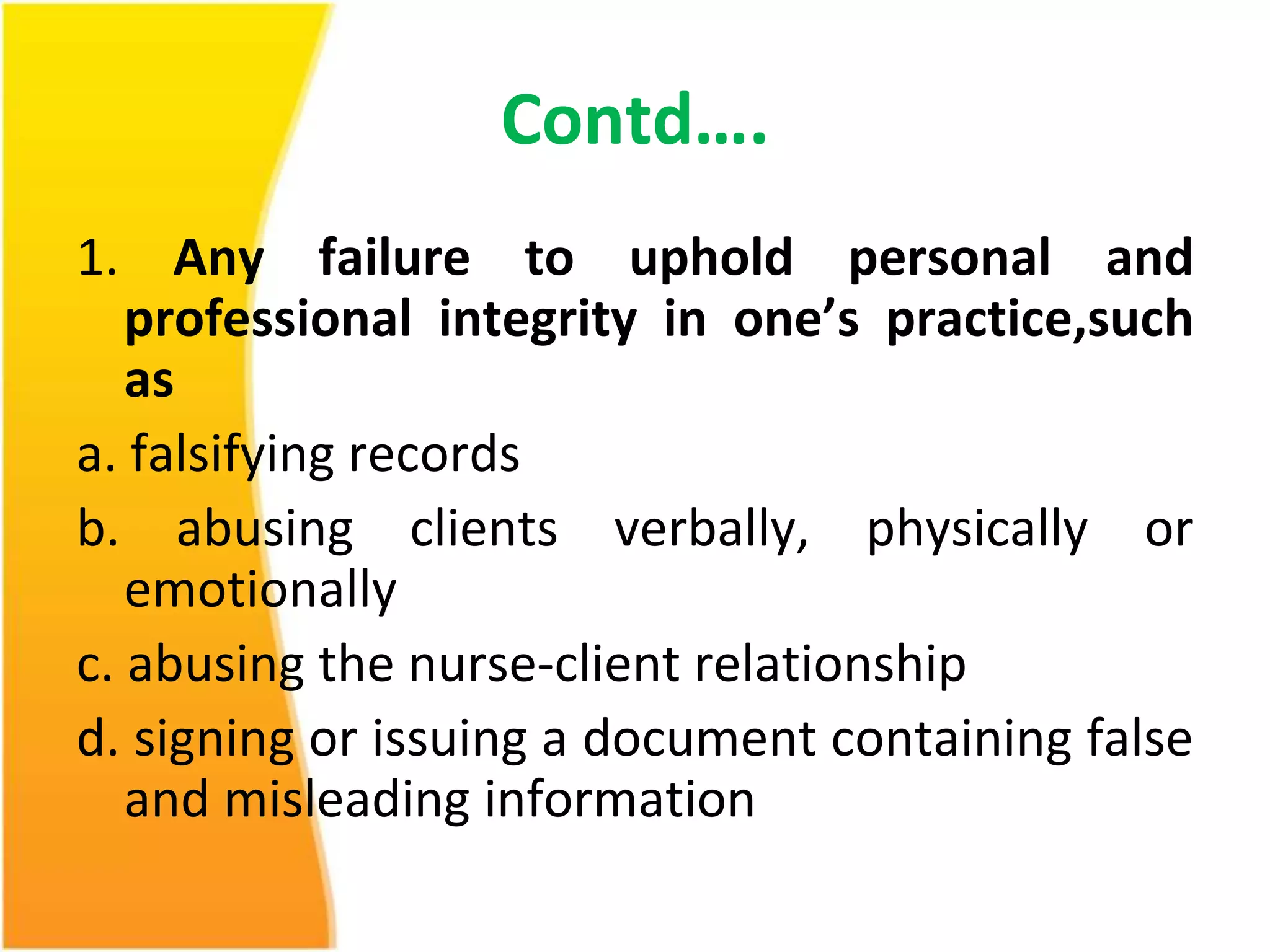 Contd…. 
1. Any failure to uphold personal and 
professional integrity in one’s practice,such 
as 
a. falsifying records 
b. abusing clients verbally, physically or 
emotionally 
c. abusing the nurse-client relationship 
d. signing or issuing a document containing false 
and misleading information 
 