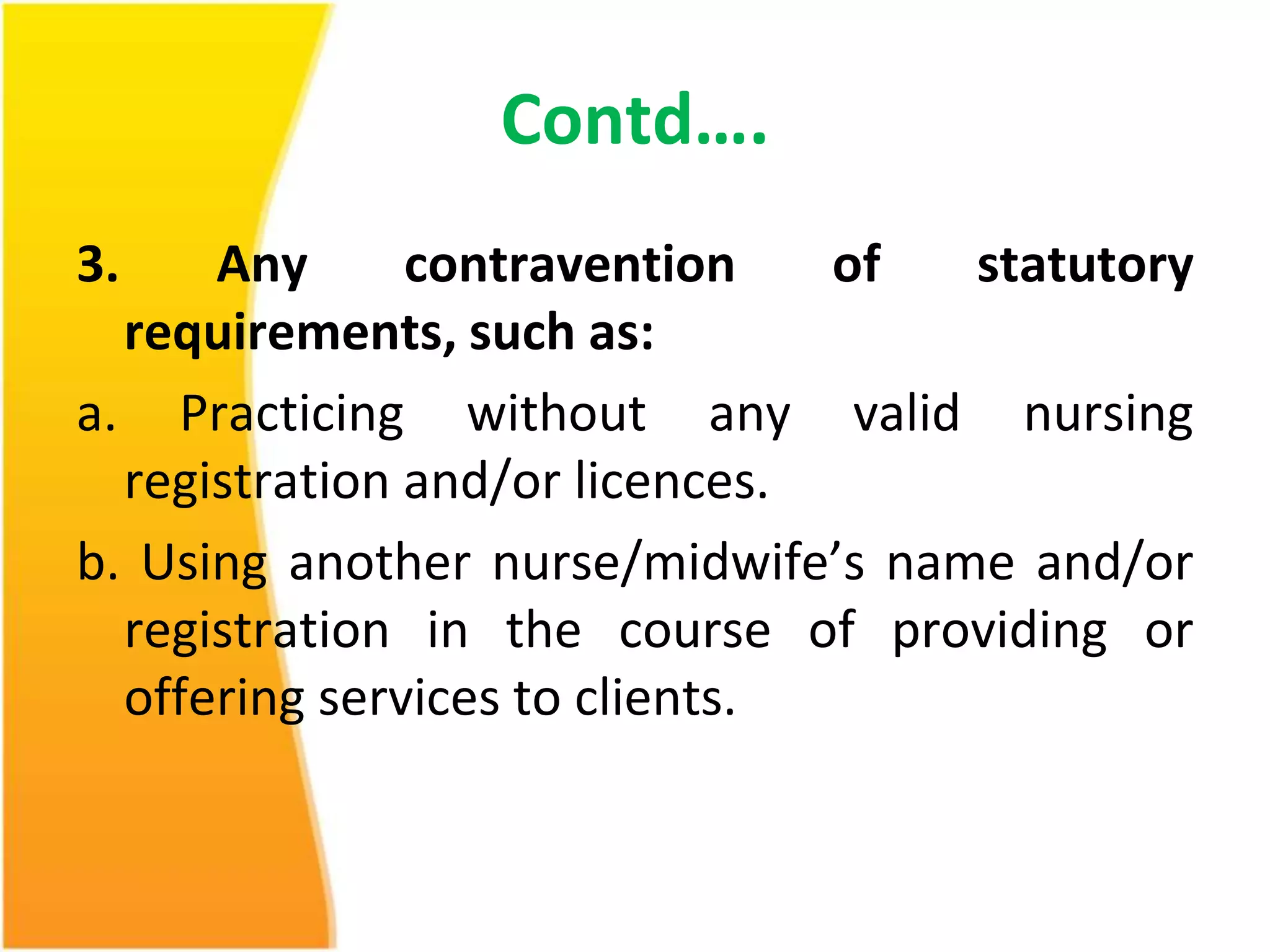 Contd…. 
3. Any contravention of statutory 
requirements, such as: 
a. Practicing without any valid nursing 
registration and/or licences. 
b. Using another nurse/midwife’s name and/or 
registration in the course of providing or 
offering services to clients. 
 