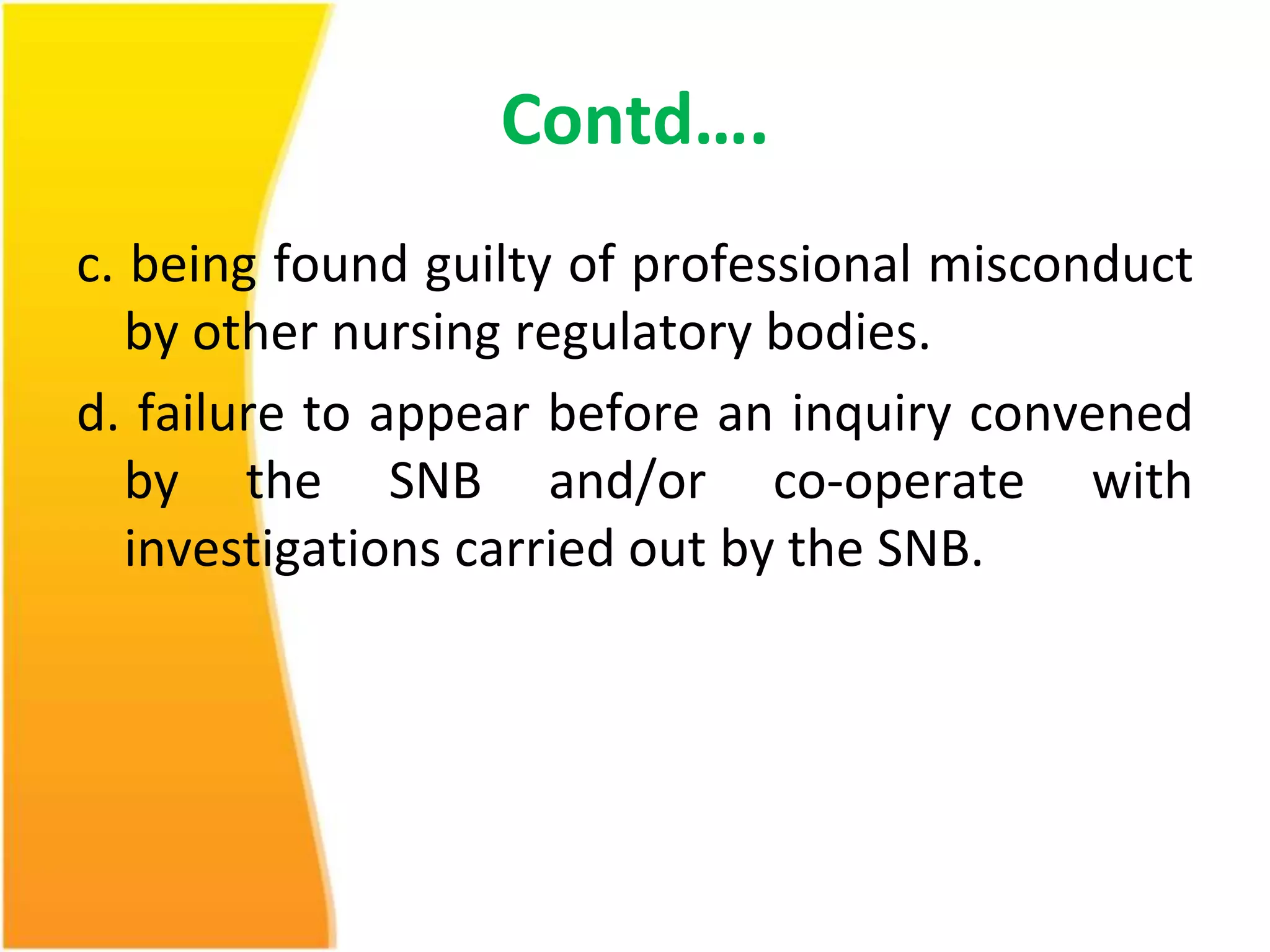 Contd…. 
c. being found guilty of professional misconduct 
by other nursing regulatory bodies. 
d. failure to appear before an inquiry convened 
by the SNB and/or co-operate with 
investigations carried out by the SNB. 
 