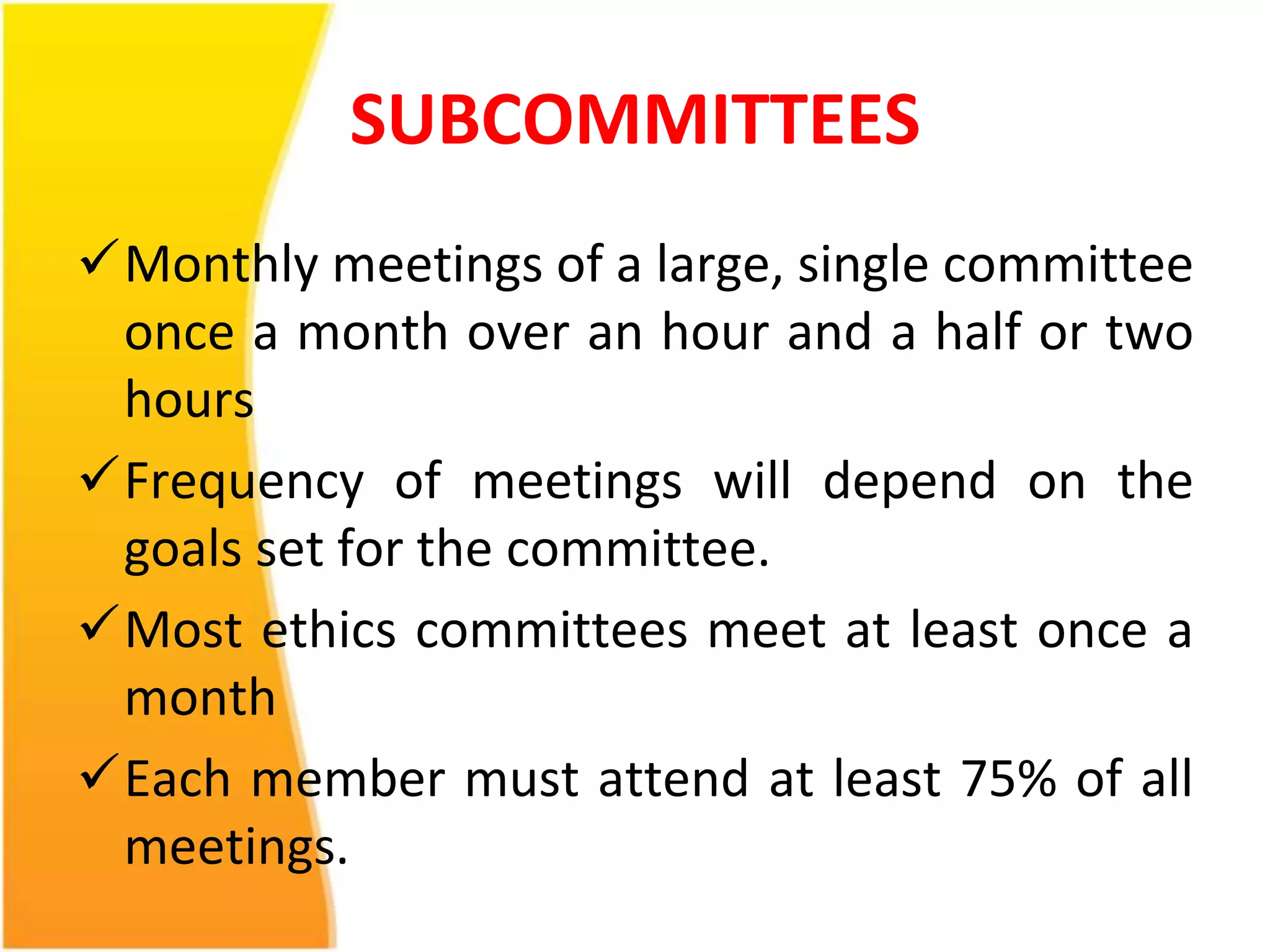 SUBCOMMITTEES 
Monthly meetings of a large, single committee 
once a month over an hour and a half or two 
hours 
Frequency of meetings will depend on the 
goals set for the committee. 
Most ethics committees meet at least once a 
month 
Each member must attend at least 75% of all 
meetings. 
 