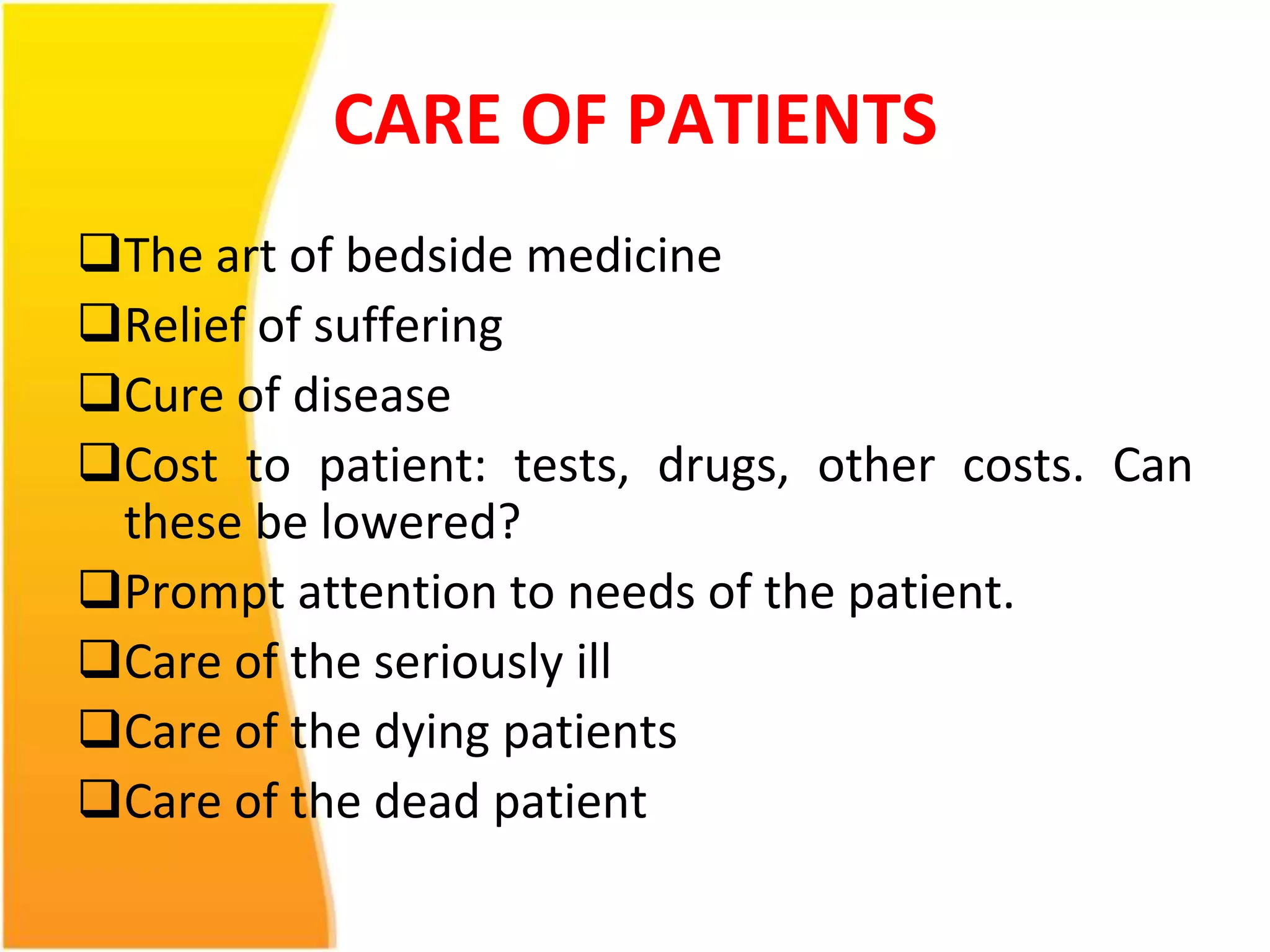 CARE OF PATIENTS 
The art of bedside medicine 
Relief of suffering 
Cure of disease 
Cost to patient: tests, drugs, other costs. Can 
these be lowered? 
Prompt attention to needs of the patient. 
Care of the seriously ill 
Care of the dying patients 
Care of the dead patient 
 