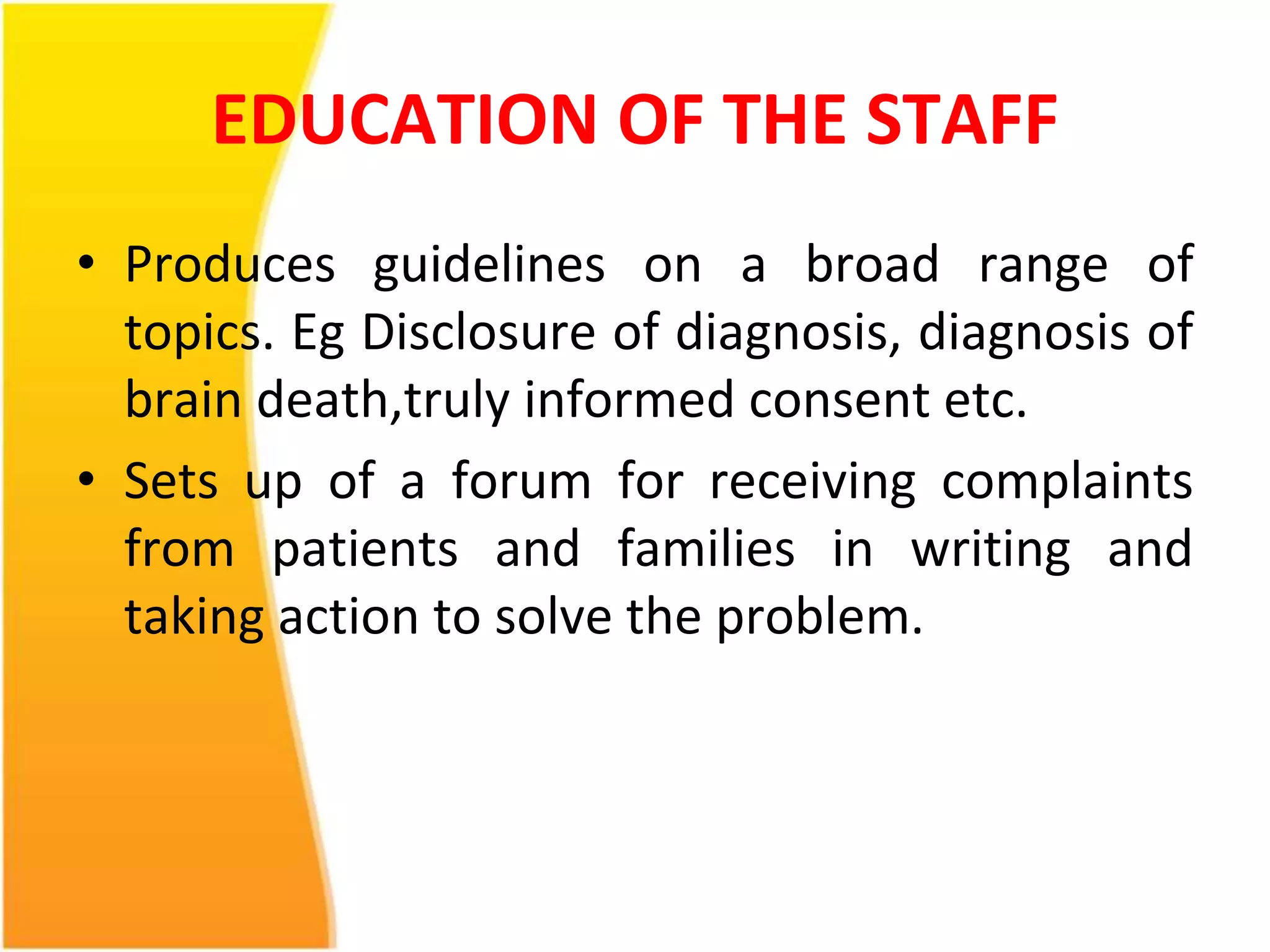 EDUCATION OF THE STAFF 
• Produces guidelines on a broad range of 
topics. Eg Disclosure of diagnosis, diagnosis of 
brain death,truly informed consent etc. 
• Sets up of a forum for receiving complaints 
from patients and families in writing and 
taking action to solve the problem. 
 