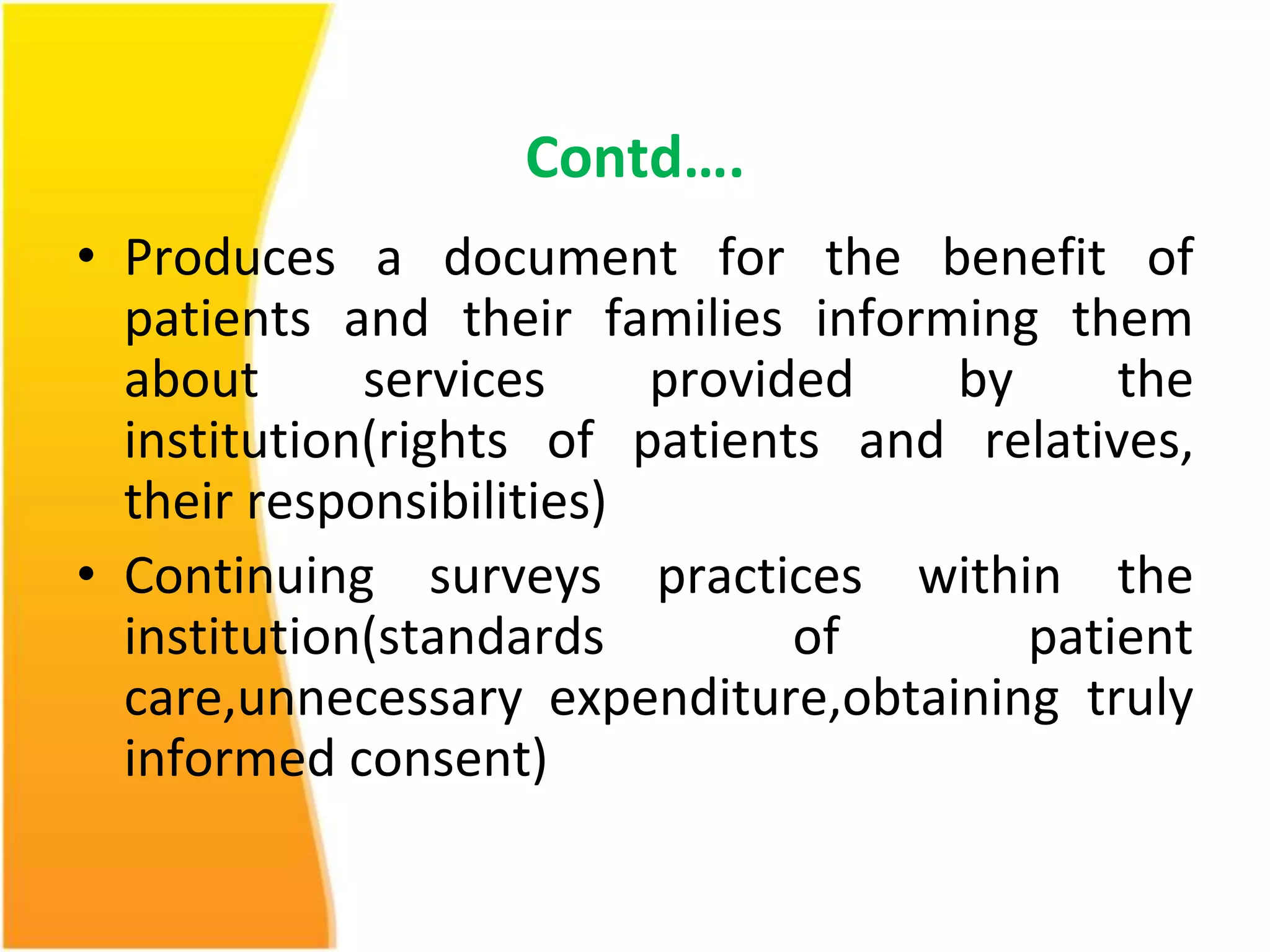 Contd…. 
• Produces a document for the benefit of 
patients and their families informing them 
about services provided by the 
institution(rights of patients and relatives, 
their responsibilities) 
• Continuing surveys practices within the 
institution(standards of patient 
care,unnecessary expenditure,obtaining truly 
informed consent) 
 