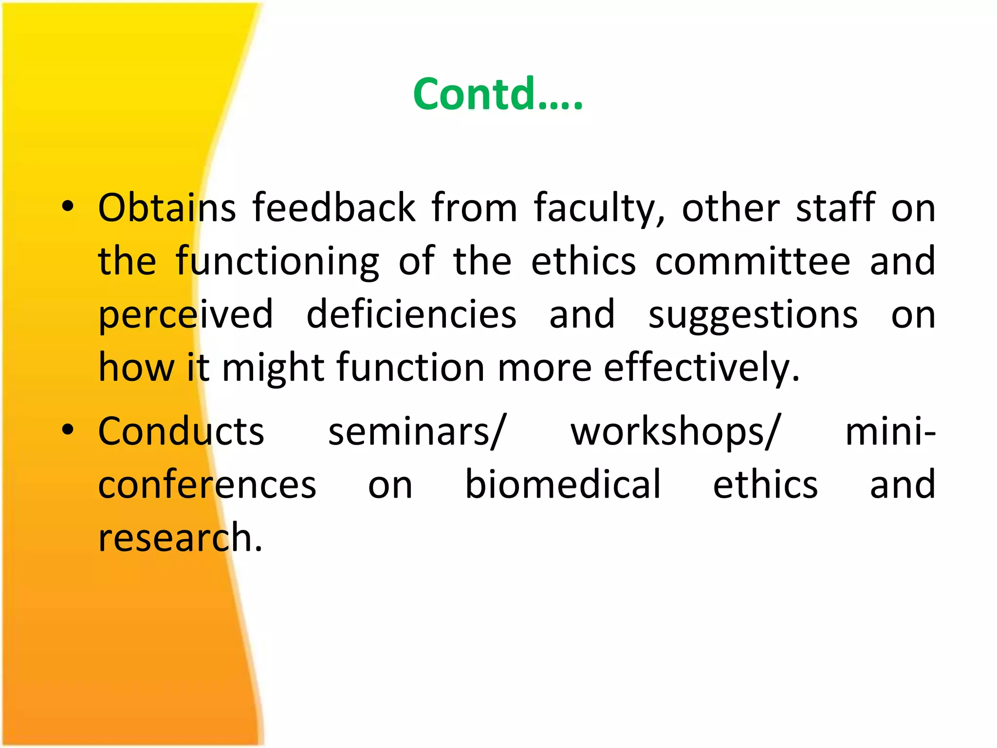 Contd…. 
• Obtains feedback from faculty, other staff on 
the functioning of the ethics committee and 
perceived deficiencies and suggestions on 
how it might function more effectively. 
• Conducts seminars/ workshops/ mini-conferences 
on biomedical ethics and 
research. 
 