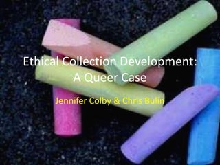 Ethical Collection Development:
A Queer Case
Jennifer Colby & Chris Bulin
 