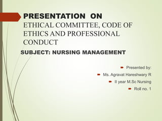 PRESENTATION ON
ETHICAL COMMITTEE, CODE OF
ETHICS AND PROFESSIONAL
CONDUCT
SUBJECT: NURSING MANAGEMENT
 Presented by:
 Ms. Agravat Hareshwary R
 II year M.Sc Nursing
 Roll no. 1
 
