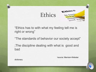 Ethics
“Ethics has to with what my feeling tell me is
right or wrong”
“The standards of behavior our society accept”
;The discipline dealing with what is good and
bad
*source: Merriam-Webster
dictionary
 
