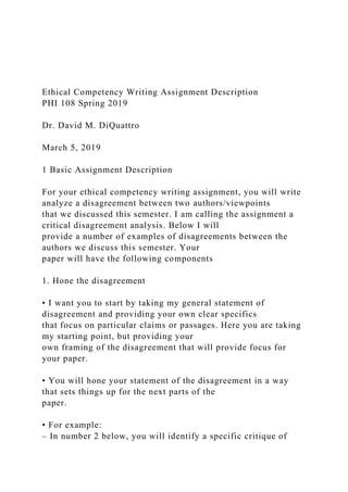 Ethical Competency Writing Assignment Description
PHI 108 Spring 2019
Dr. David M. DiQuattro
March 5, 2019
1 Basic Assignment Description
For your ethical competency writing assignment, you will write
analyze a disagreement between two authors/viewpoints
that we discussed this semester. I am calling the assignment a
critical disagreement analysis. Below I will
provide a number of examples of disagreements between the
authors we discuss this semester. Your
paper will have the following components
1. Hone the disagreement
• I want you to start by taking my general statement of
disagreement and providing your own clear specifics
that focus on particular claims or passages. Here you are taking
my starting point, but providing your
own framing of the disagreement that will provide focus for
your paper.
• You will hone your statement of the disagreement in a way
that sets things up for the next parts of the
paper.
• For example:
– In number 2 below, you will identify a specific critique of
 
