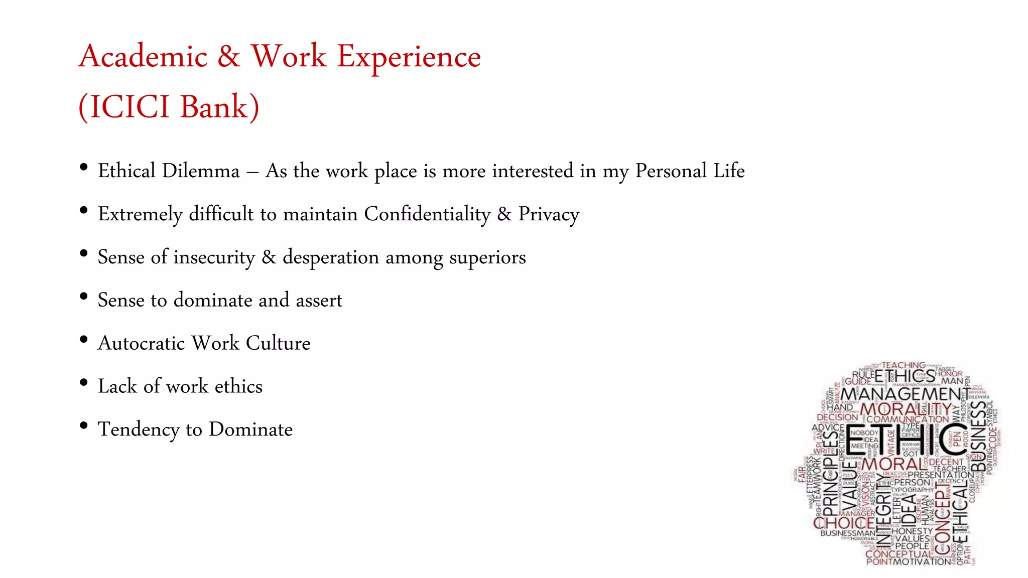 Academic & Work Experience
(ICICI Bank)
• Ethical Dilemma – As the work place is more interested in my Personal Life
• Extremely difficult to maintain Confidentiality & Privacy
• Sense of insecurity & desperation among superiors
• Sense to dominate and assert
• Autocratic Work Culture
• Lack of work ethics
• Tendency to Dominate
 