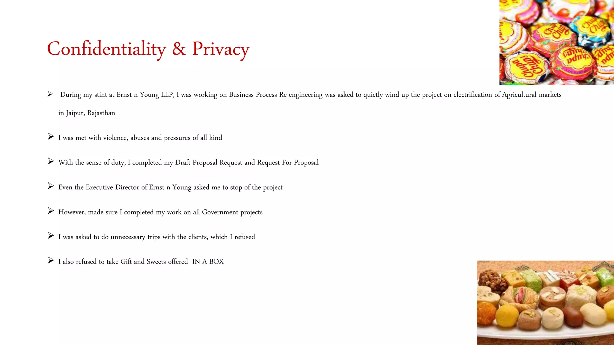 Confidentiality & Privacy
 During my stint at Ernst n Young LLP, I was working on Business Process Re engineering was asked to quietly wind up the project on electrification of Agricultural markets
in Jaipur, Rajasthan
 I was met with violence, abuses and pressures of all kind
 With the sense of duty, I completed my Draft Proposal Request and Request For Proposal
 Even the Executive Director of Ernst n Young asked me to stop of the project
 However, made sure I completed my work on all Government projects
 I was asked to do unnecessary trips with the clients, which I refused
 I also refused to take Gift and Sweets offered IN A BOX
 