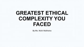 GREATEST ETHICAL
COMPLEXITY YOU
FACED
By Ms. Nishi Malhotra
 