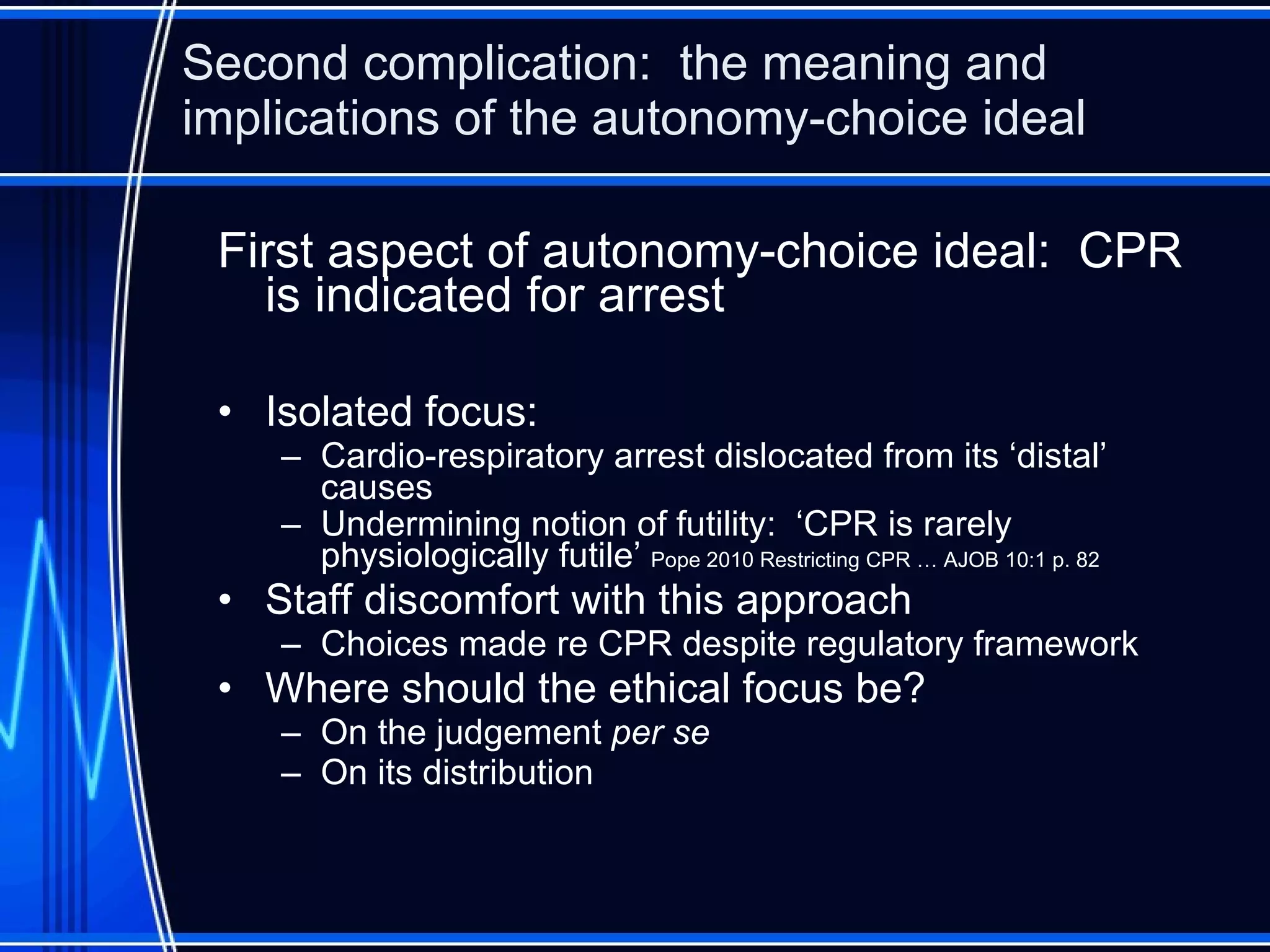 Second complication:  the meaning and implications of the autonomy-choice ideal First aspect of autonomy-choice ideal:  CPR is indicated for arrest Isolated focus: Cardio-respiratory arrest dislocated from its ‘distal’ causes Undermining notion of futility:  ‘CPR is rarely physiologically futile’  Pope 2010 Restricting CPR … AJOB 10:1 p. 82 Staff discomfort with this approach Choices made re CPR despite regulatory framework Where should the ethical focus be? On the judgement  per se On its distribution 