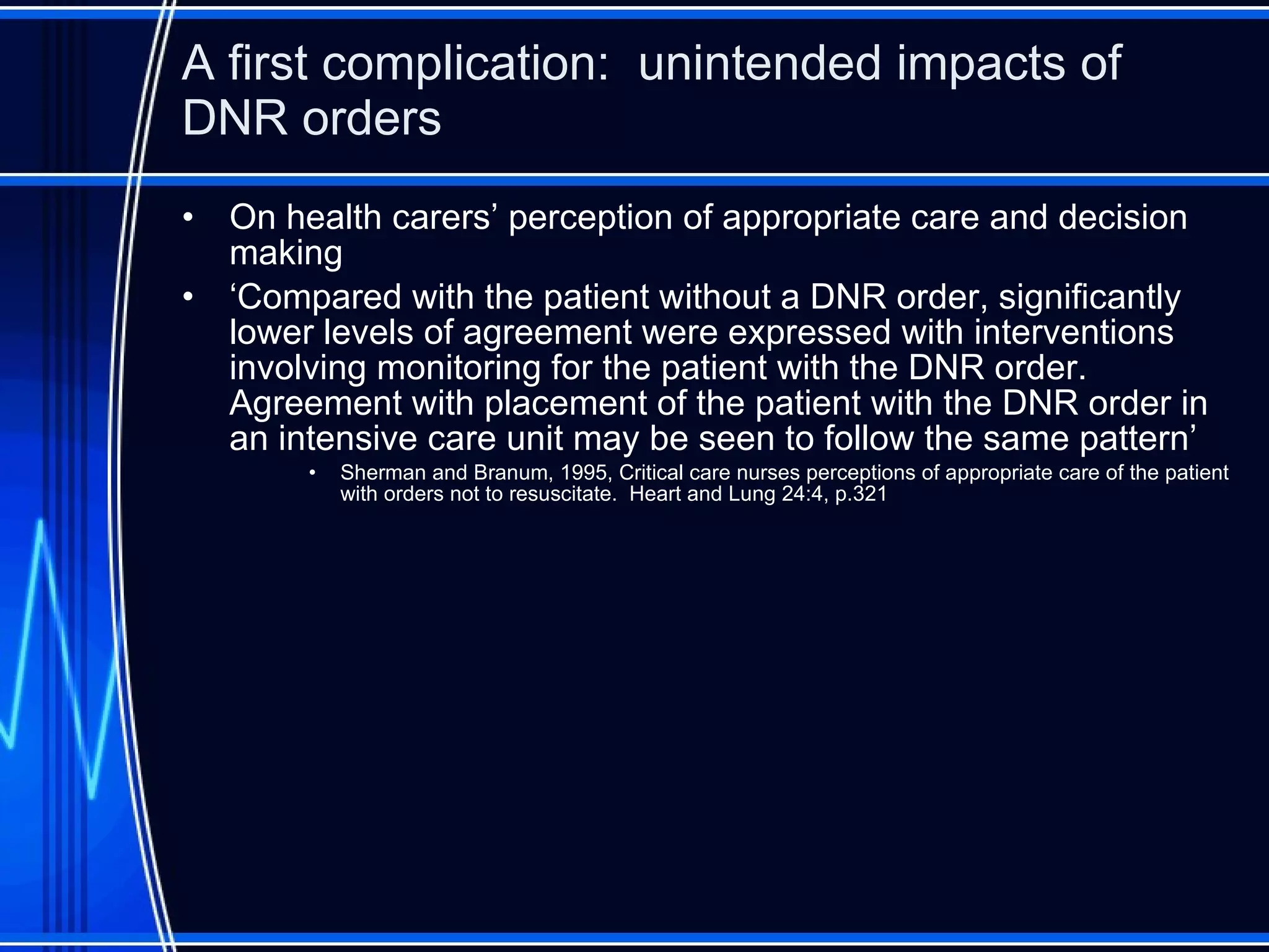 A first complication:  unintended impacts of DNR orders On health carers’ perception of appropriate care and decision making ‘ Compared with the patient without a DNR order, significantly lower levels of agreement were expressed with interventions involving monitoring for the patient with the DNR order.  Agreement with placement of the patient with the DNR order in an intensive care unit may be seen to follow the same pattern’ Sherman and Branum, 1995, Critical care nurses perceptions of appropriate care of the patient with orders not to resuscitate.  Heart and Lung 24:4, p.321 