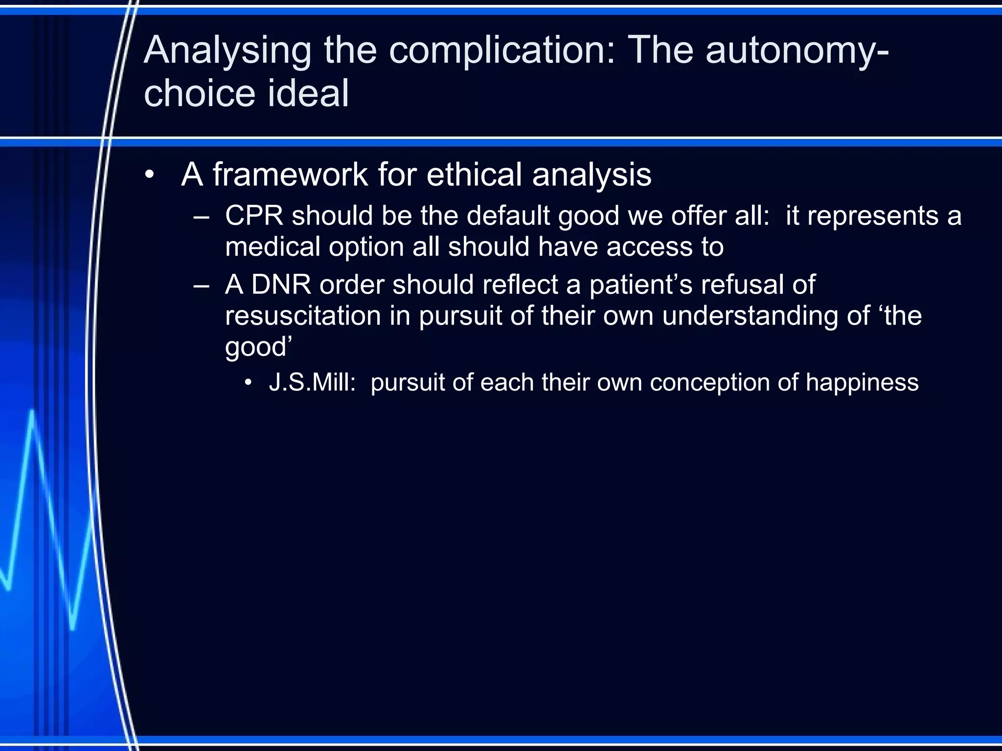 Analysing the complication: The autonomy-choice ideal A framework for ethical analysis CPR should be the default good we offer all:  it represents a medical option all should have access to A DNR order should reflect a patient’s refusal of resuscitation in pursuit of their own understanding of ‘the good’ J.S.Mill:  pursuit of each their own conception of happiness 